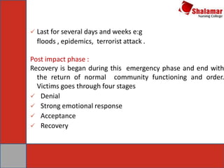  Last for several days and weeks e:g
floods , epidemics, terrorist attack .
Post impact phase :
Recovery is began during this emergency phase and end with
the return of normal community functioning and order.
Victims goes through four stages
 Denial
 Strong emotional response
 Acceptance
 Recovery
 