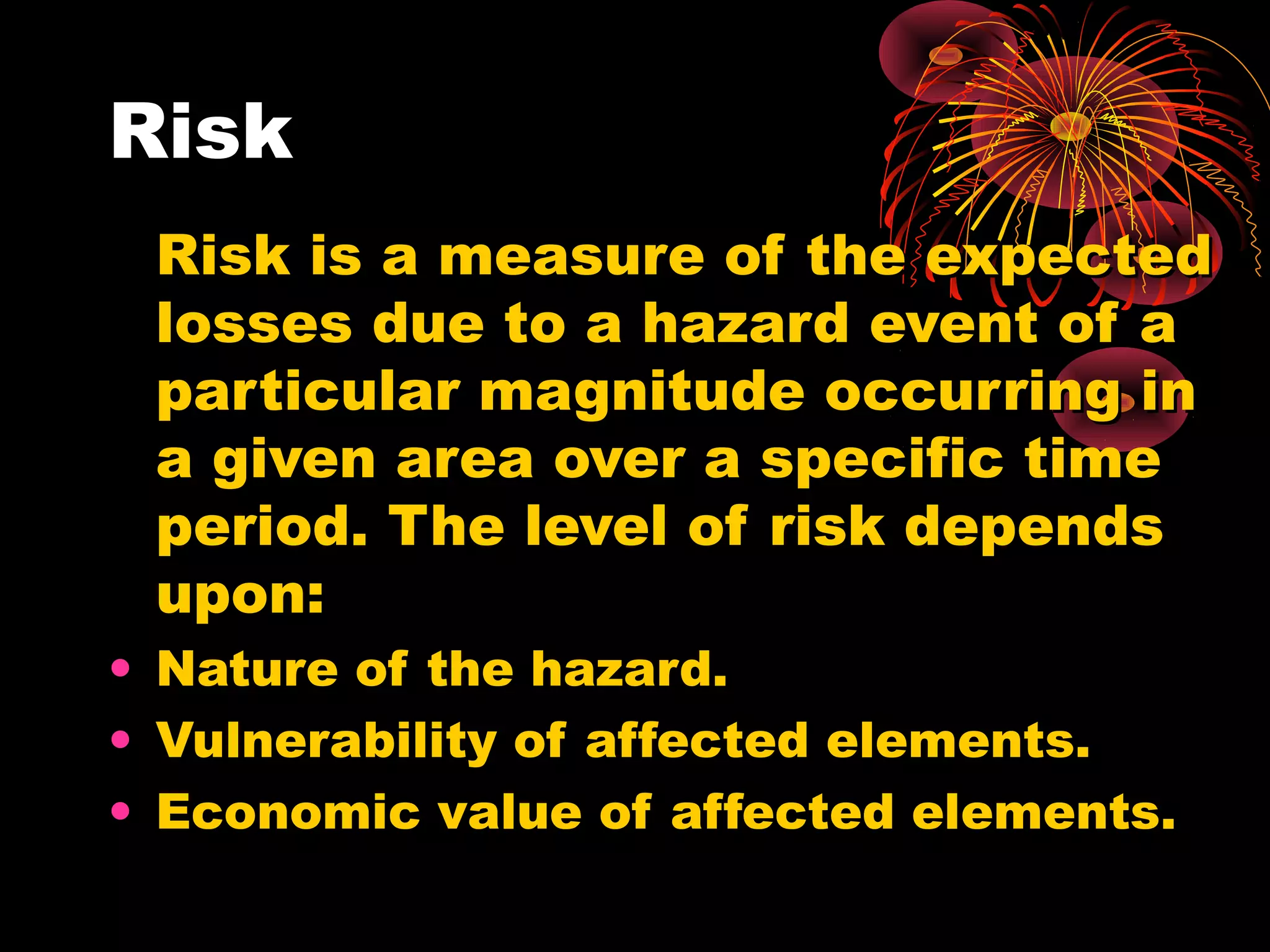 Risk
 Risk is a measure of the expected
 losses due to a hazard event of a
 particular magnitude occurring in
 a given area over a specific time
 period. The level of risk depends
 upon:
• Nature of the hazard.
• Vulnerability of affected elements.
• Economic value of affected elements.
 