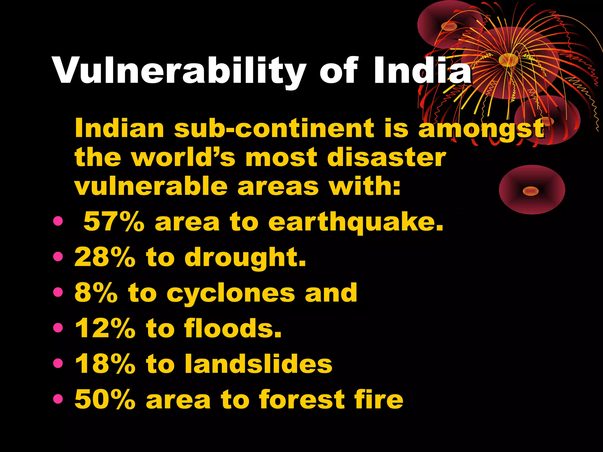 Vulnerability of India
    Indian sub-continent is amongst
    the world’s most disaster
    vulnerable areas with:
•    57% area to earthquake.
•   28% to drought.
•   8% to cyclones and
•   12% to floods.
•   18% to landslides
•   50% area to forest fire
 