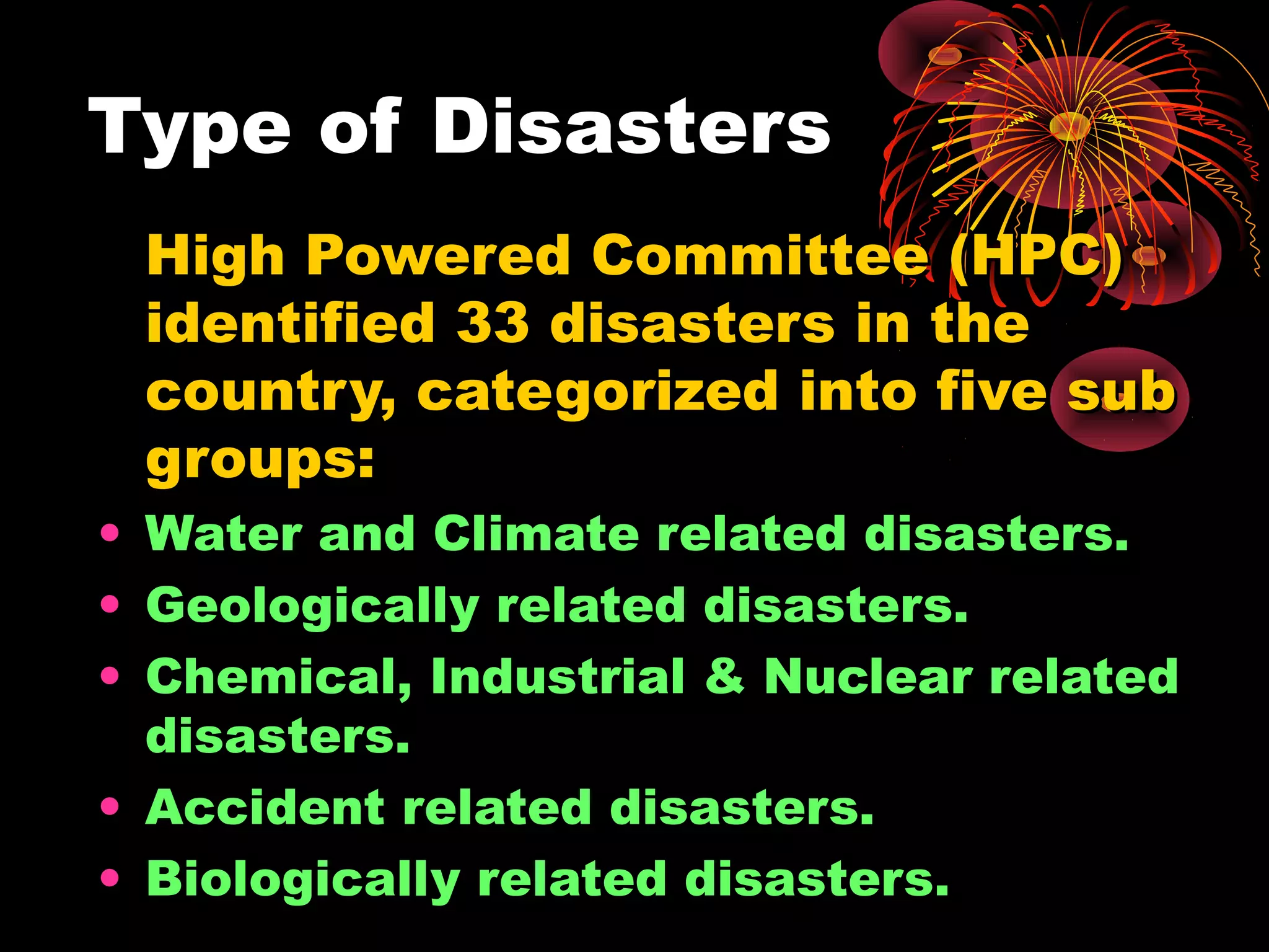 Type of Disasters
 High Powered Committee (HPC)
 identified 33 disasters in the
 country, categorized into five sub
 groups:
• Water and Climate related disasters.
• Geologically related disasters.
• Chemical, Industrial & Nuclear related
  disasters.
• Accident related disasters.
• Biologically related disasters.
 