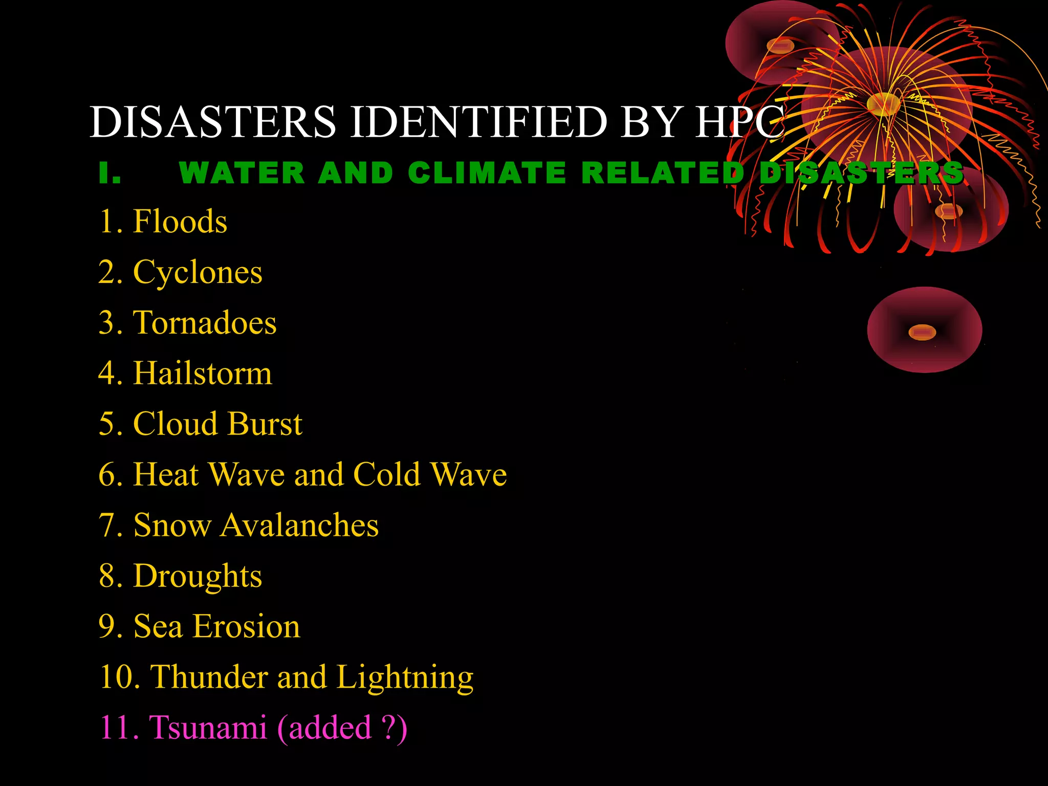 DISASTERS IDENTIFIED BY HPC
I.   WATER AND CLIMATE RELATED DISASTERS
1. Floods
2. Cyclones
3. Tornadoes
4. Hailstorm
5. Cloud Burst
6. Heat Wave and Cold Wave
7. Snow Avalanches
8. Droughts
9. Sea Erosion
10. Thunder and Lightning
11. Tsunami (added ?)
 