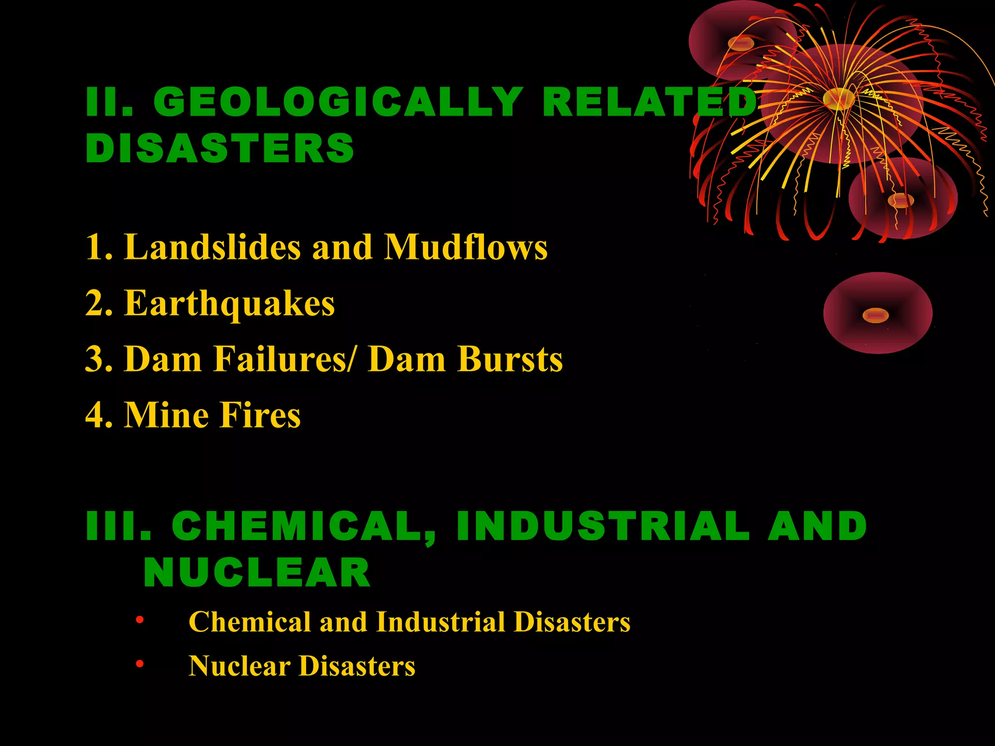 II. GEOLOGICALLY RELATED
DISASTERS

1. Landslides and Mudflows
2. Earthquakes
3. Dam Failures/ Dam Bursts
4. Mine Fires

III. CHEMICAL, INDUSTRIAL AND
   NUCLEAR
  •   Chemical and Industrial Disasters
  •   Nuclear Disasters
 
