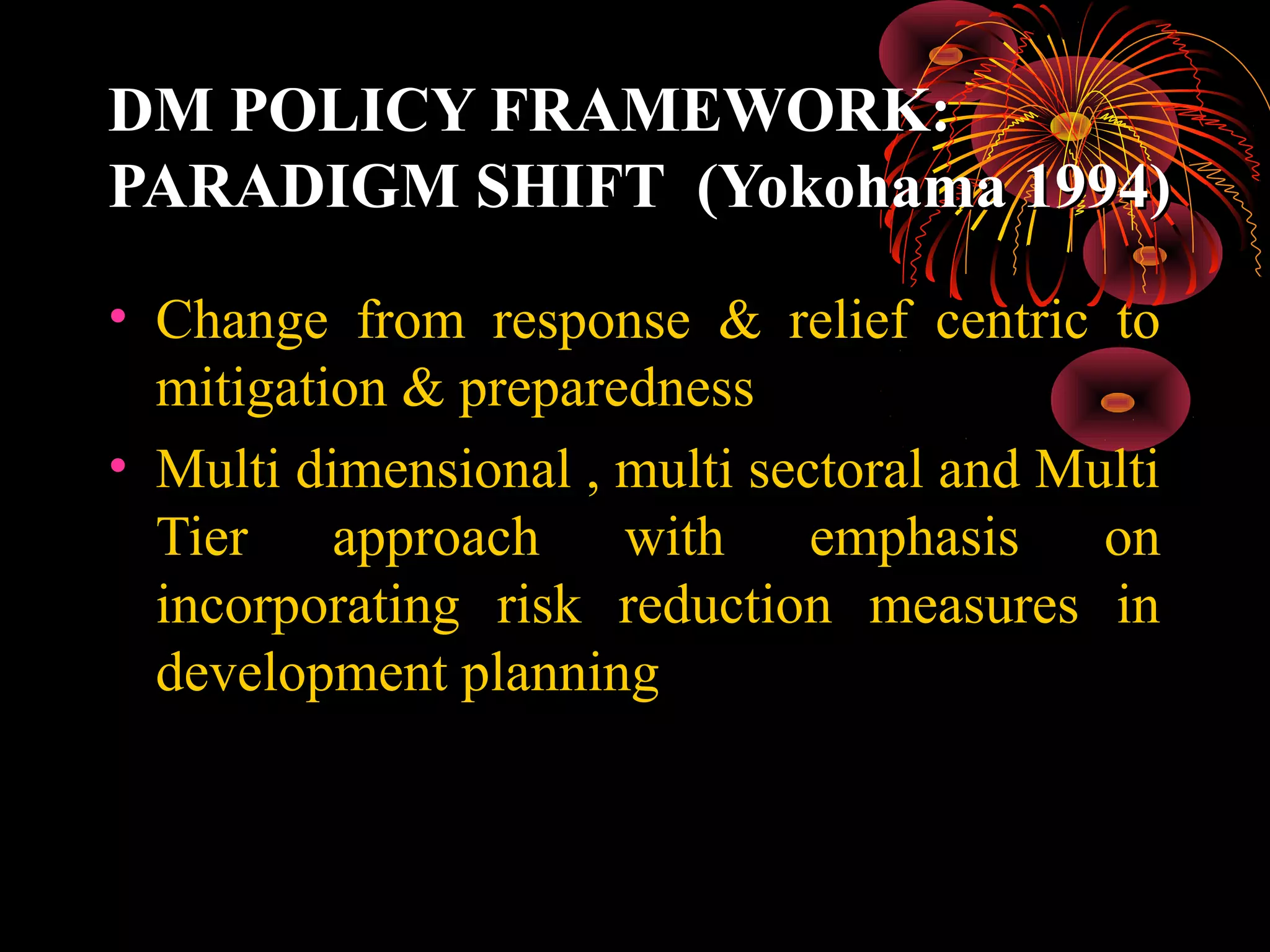 DM POLICY FRAMEWORK:
PARADIGM SHIFT (Yokohama 1994)

• Change from response & relief centric to
  mitigation & preparedness
• Multi dimensional , multi sectoral and Multi
  Tier approach       with     emphasis    on
  incorporating risk reduction measures in
  development planning
 