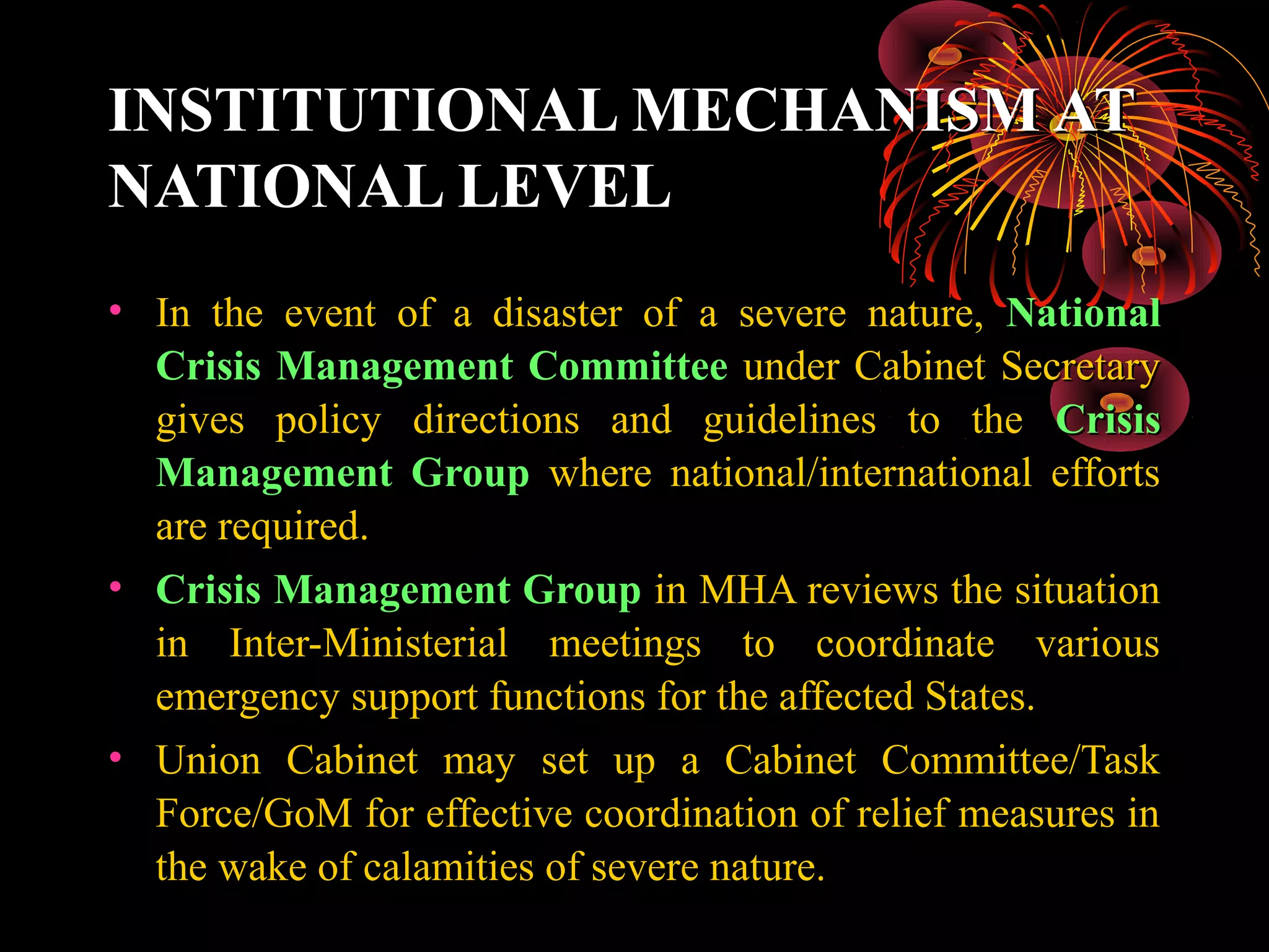 INSTITUTIONAL MECHANISM AT
NATIONAL LEVEL
• In the event of a disaster of a severe nature, National
  Crisis Management Committee under Cabinet Secretary
  gives policy directions and guidelines to the Crisis
  Management Group where national/international efforts
  are required.
• Crisis Management Group in MHA reviews the situation
  in Inter-Ministerial meetings to coordinate various
  emergency support functions for the affected States.
• Union Cabinet may set up a Cabinet Committee/Task
  Force/GoM for effective coordination of relief measures in
  the wake of calamities of severe nature.
 