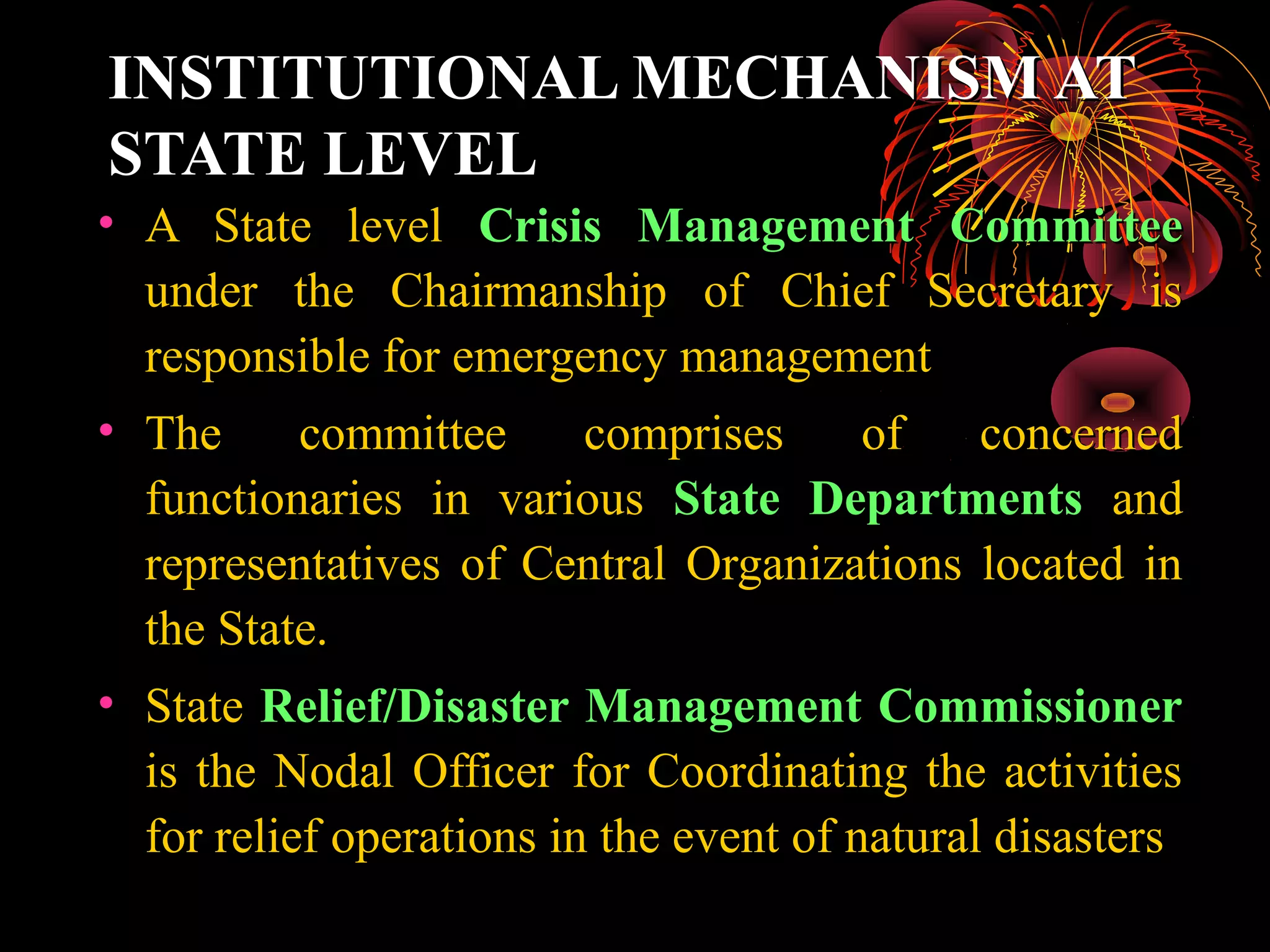 INSTITUTIONAL MECHANISM AT
STATE LEVEL
• A State level Crisis Management Committee
  under the Chairmanship of Chief Secretary is
  responsible for emergency management
• The      committee      comprises      of    concerned
  functionaries in various State Departments and
  representatives of Central Organizations located in
  the State.
• State Relief/Disaster Management Commissioner
  is the Nodal Officer for Coordinating the activities
  for relief operations in the event of natural disasters
 