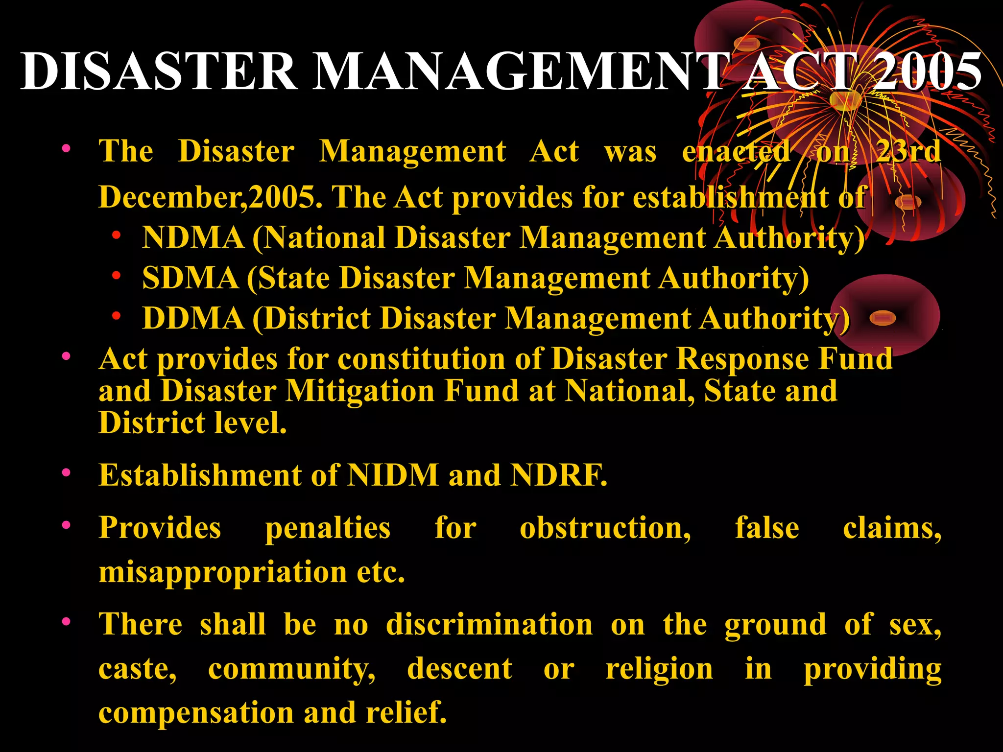 DISASTER MANAGEMENT ACT 2005
 • The Disaster Management Act was enacted on 23rd
   December,2005. The Act provides for establishment of
    • NDMA (National Disaster Management Authority)
    • SDMA (State Disaster Management Authority)
    • DDMA (District Disaster Management Authority)
 • Act provides for constitution of Disaster Response Fund
   and Disaster Mitigation Fund at National, State and
   District level.
 • Establishment of NIDM and NDRF.
 • Provides penalties for obstruction, false claims,
   misappropriation etc.
 • There shall be no discrimination on the ground of sex,
   caste, community, descent or religion in providing
   compensation and relief.
 