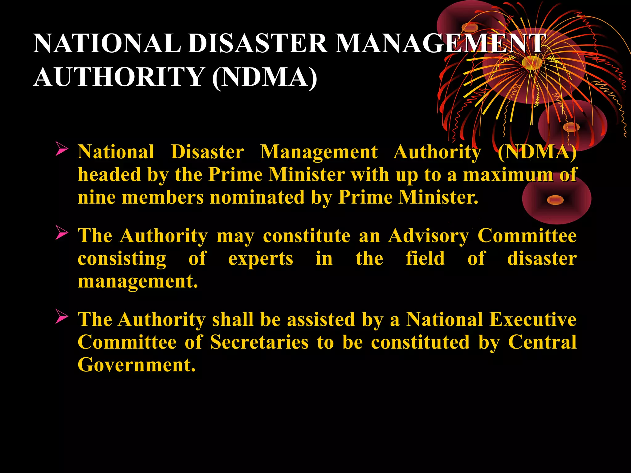 NATIONAL DISASTER MANAGEMENT
AUTHORITY (NDMA)

  National Disaster Management Authority (NDMA)
   headed by the Prime Minister with up to a maximum of
   nine members nominated by Prime Minister.
  The Authority may constitute an Advisory Committee
   consisting of experts in the field of disaster
   management.
  The Authority shall be assisted by a National Executive
   Committee of Secretaries to be constituted by Central
   Government.
 