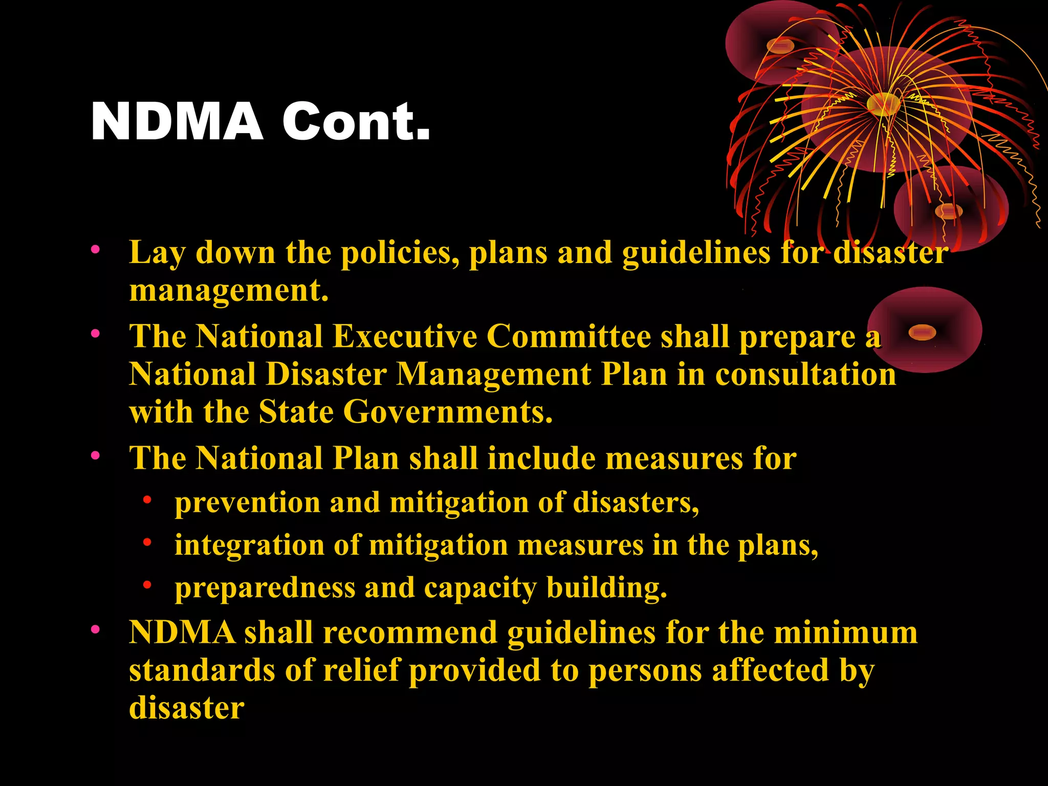 NDMA Cont.

• Lay down the policies, plans and guidelines for disaster
  management.
• The National Executive Committee shall prepare a
  National Disaster Management Plan in consultation
  with the State Governments.
• The National Plan shall include measures for
   •   prevention and mitigation of disasters,
   •   integration of mitigation measures in the plans,
   •   preparedness and capacity building.
• NDMA shall recommend guidelines for the minimum
  standards of relief provided to persons affected by
  disaster
 