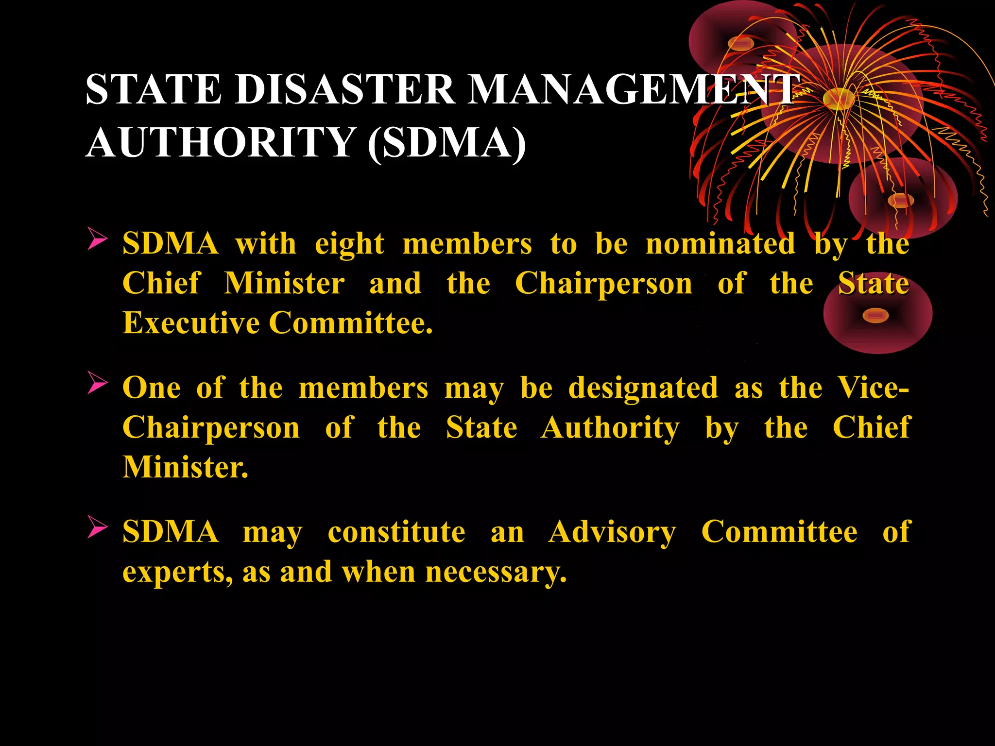 STATE DISASTER MANAGEMENT
AUTHORITY (SDMA)

 SDMA with eight members to be nominated by the
  Chief Minister and the Chairperson of the State
  Executive Committee.
 One of the members may be designated as the Vice-
  Chairperson of the State Authority by the Chief
  Minister.
 SDMA may constitute an Advisory Committee of
  experts, as and when necessary.
 