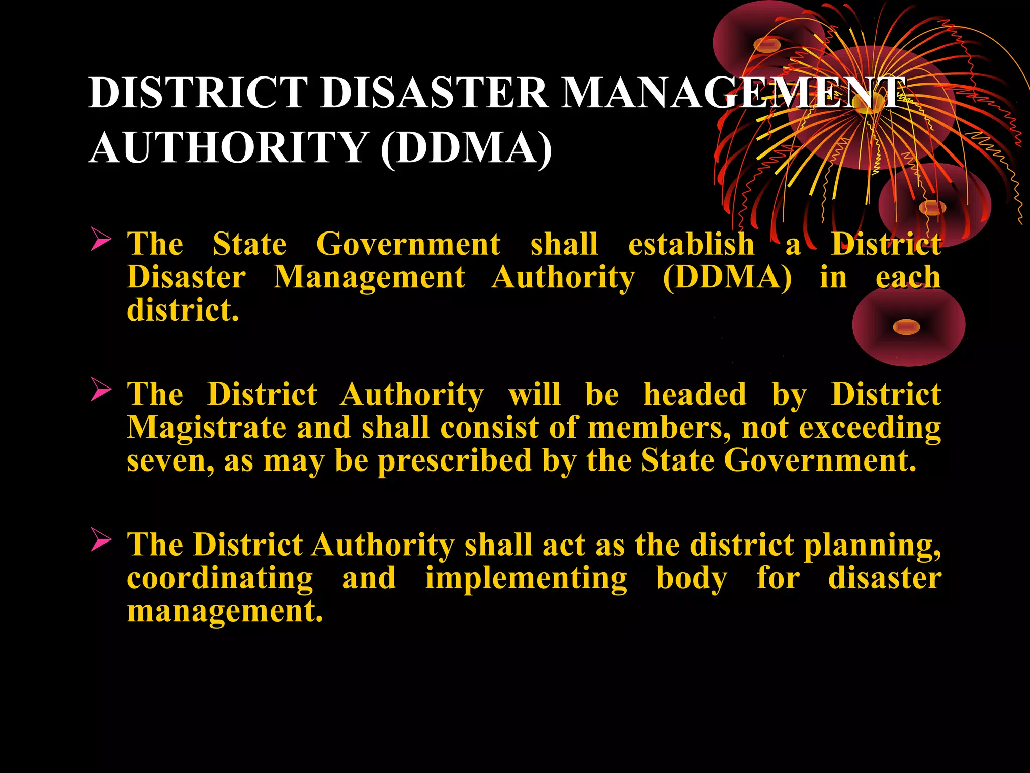 DISTRICT DISASTER MANAGEMENT
AUTHORITY (DDMA)
 The State Government shall establish a District
  Disaster Management Authority (DDMA) in each
  district.

 The District Authority will be headed by District
  Magistrate and shall consist of members, not exceeding
  seven, as may be prescribed by the State Government.

 The District Authority shall act as the district planning,
  coordinating and implementing body for disaster
  management.
 
