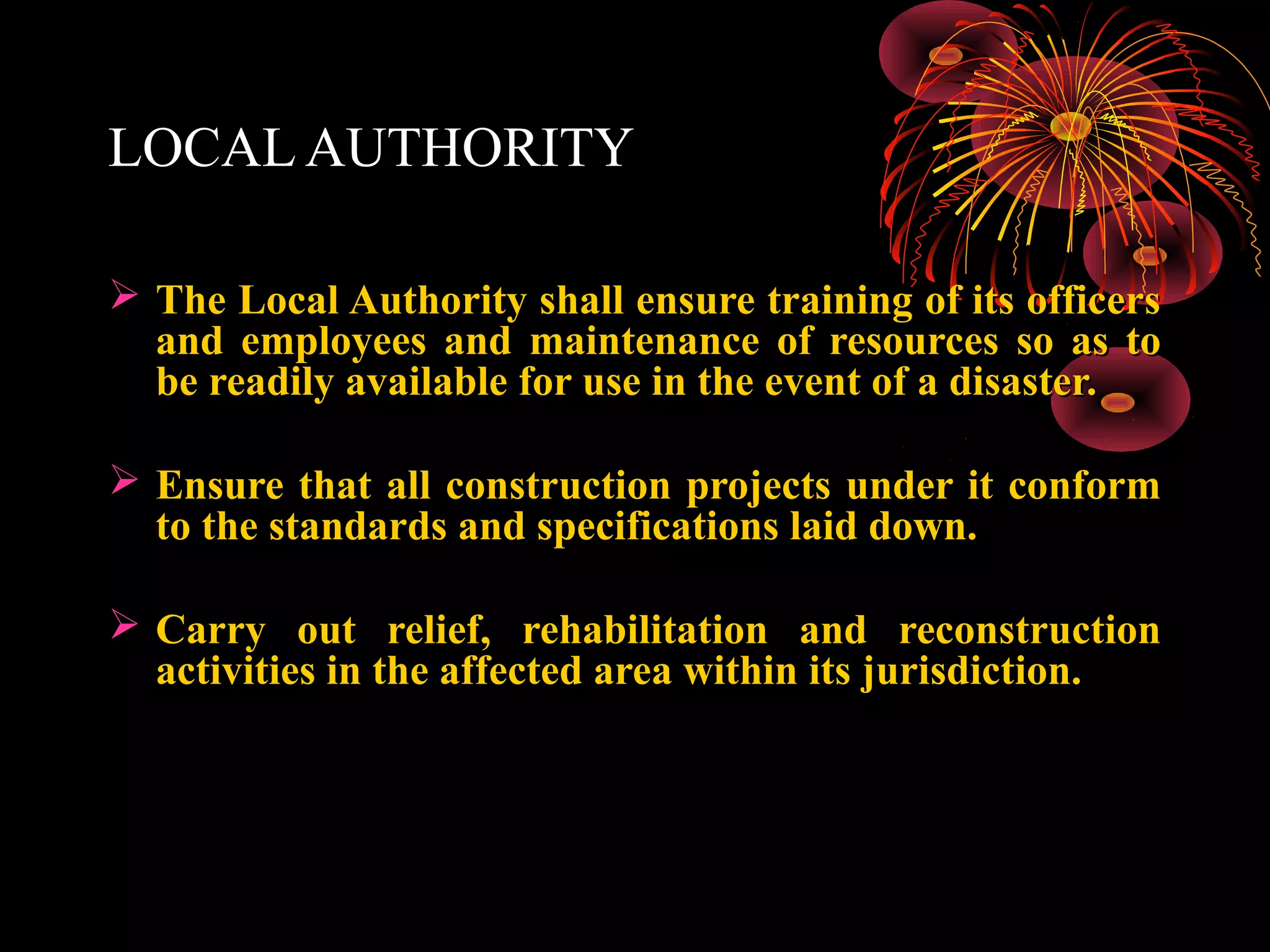 LOCAL AUTHORITY

 The Local Authority shall ensure training of its officers
  and employees and maintenance of resources so as to
  be readily available for use in the event of a disaster.

 Ensure that all construction projects under it conform
  to the standards and specifications laid down.

 Carry out relief, rehabilitation and reconstruction
  activities in the affected area within its jurisdiction.
 