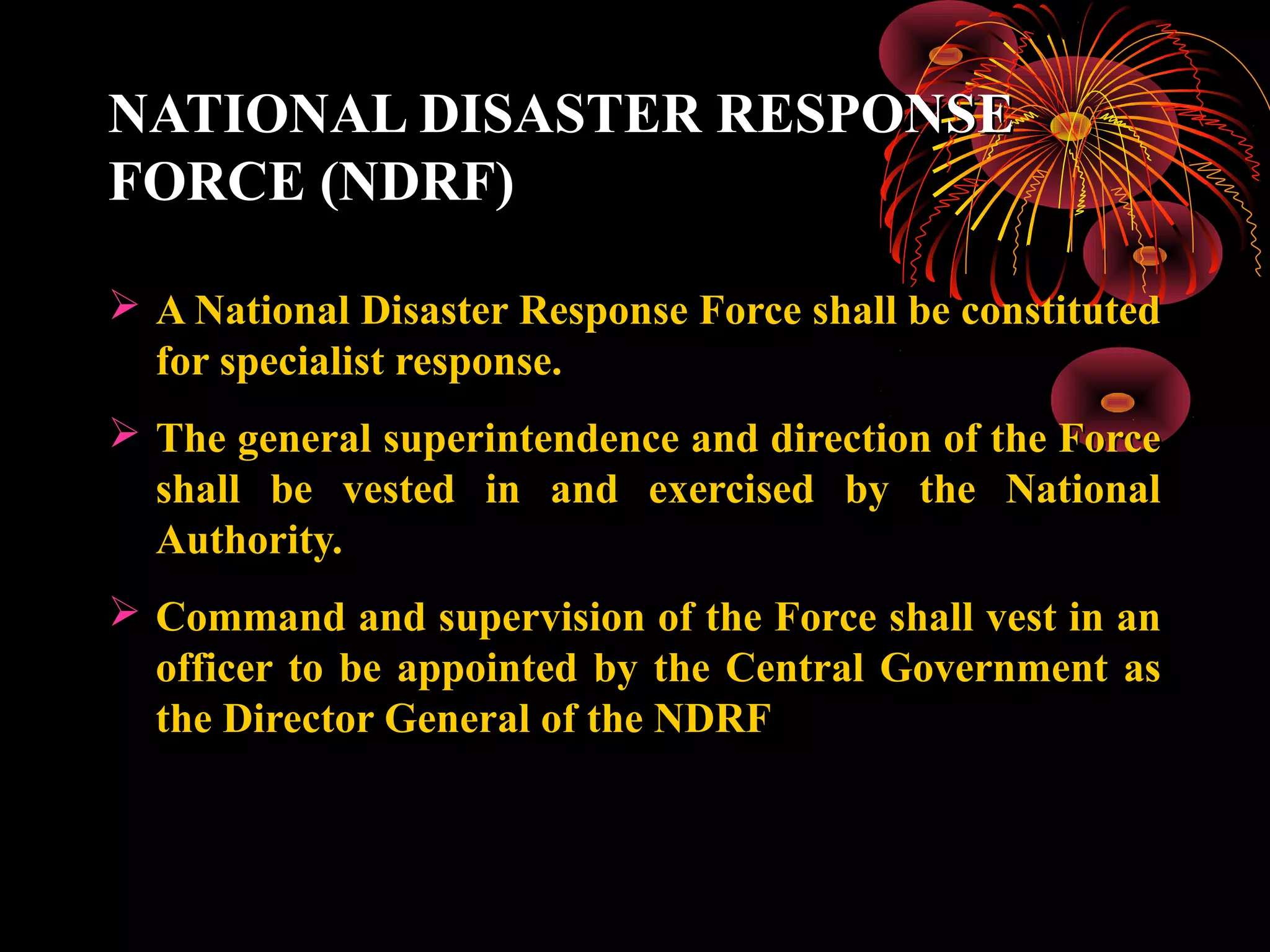 NATIONAL DISASTER RESPONSE
FORCE (NDRF)

 A National Disaster Response Force shall be constituted
  for specialist response.
 The general superintendence and direction of the Force
  shall be vested in and exercised by the National
  Authority.
 Command and supervision of the Force shall vest in an
  officer to be appointed by the Central Government as
  the Director General of the NDRF
 