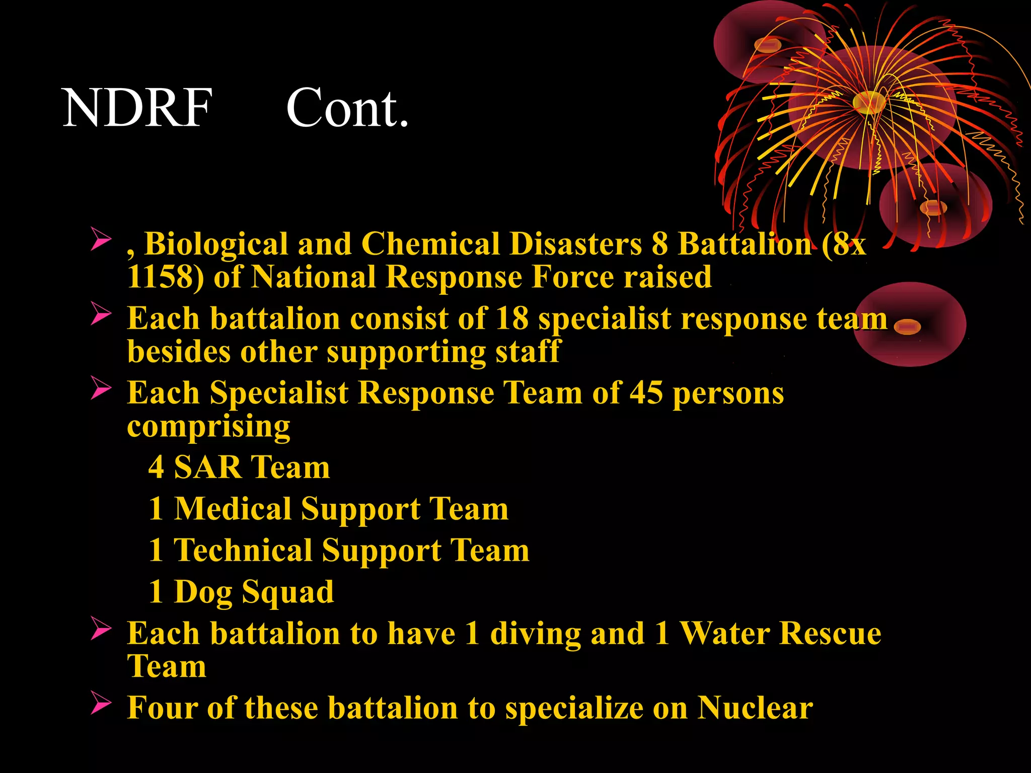 NDRF         Cont.

 , Biological and Chemical Disasters 8 Battalion (8x
  1158) of National Response Force raised
 Each battalion consist of 18 specialist response team
  besides other supporting staff
 Each Specialist Response Team of 45 persons
  comprising
    4 SAR Team
    1 Medical Support Team
    1 Technical Support Team
    1 Dog Squad
 Each battalion to have 1 diving and 1 Water Rescue
  Team
 Four of these battalion to specialize on Nuclear
 