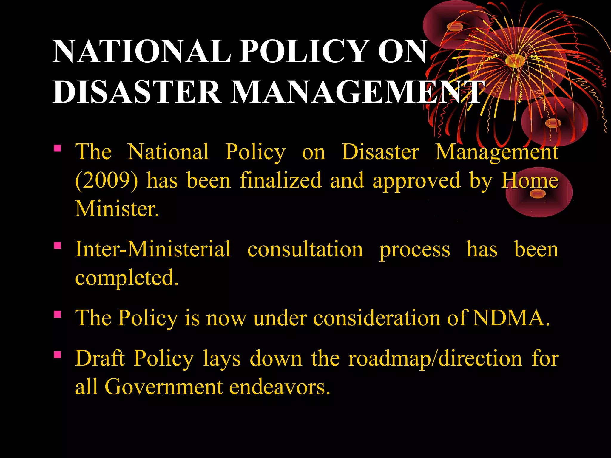 NATIONAL POLICY ON
DISASTER MANAGEMENT
 The National Policy on Disaster Management
  (2009) has been finalized and approved by Home
  Minister.
 Inter-Ministerial consultation process has been
  completed.
 The Policy is now under consideration of NDMA.
 Draft Policy lays down the roadmap/direction for
  all Government endeavors.
 