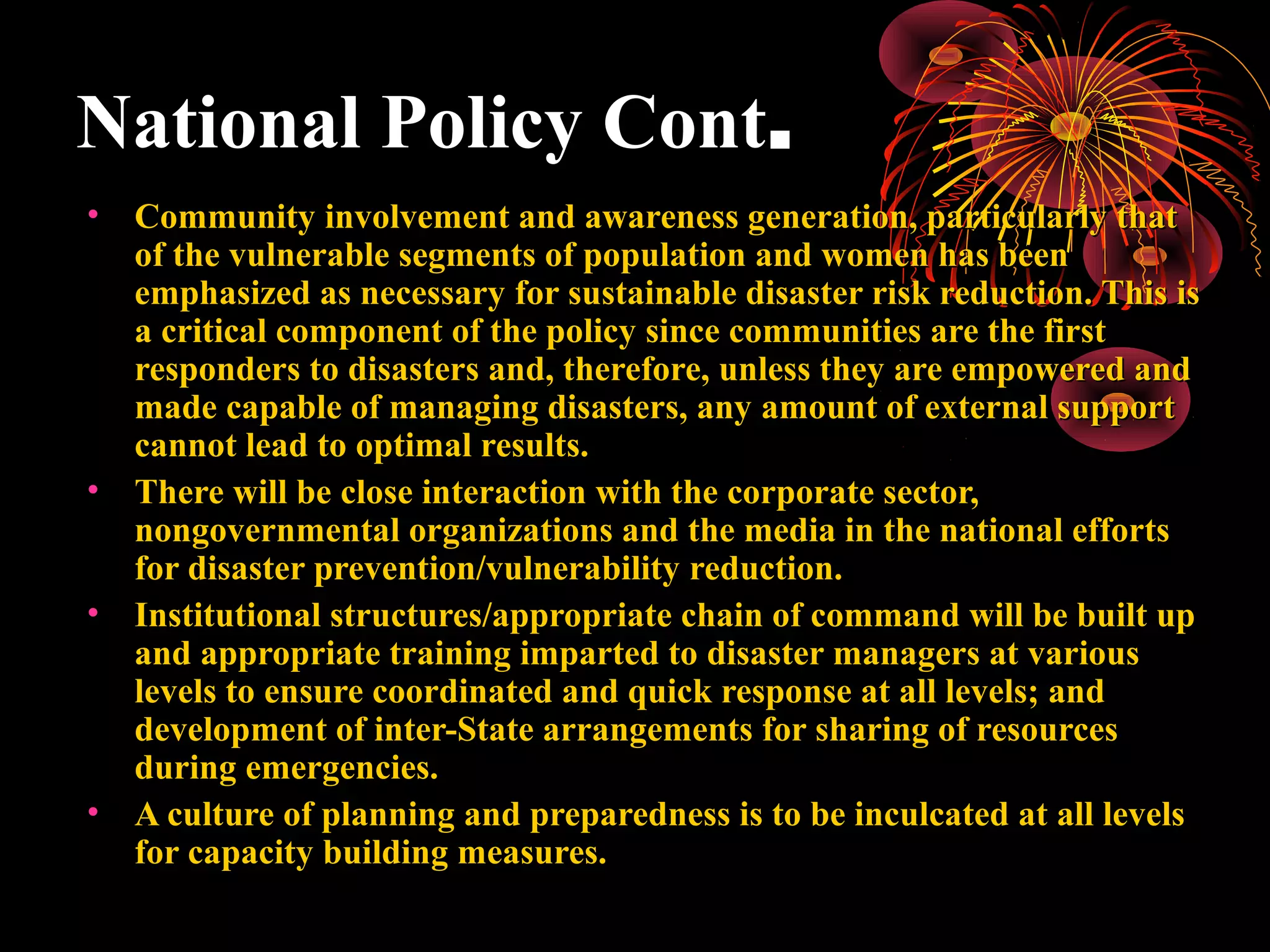 National Policy Cont.
•   Community involvement and awareness generation, particularly that
    of the vulnerable segments of population and women has been
    emphasized as necessary for sustainable disaster risk reduction. This is
    a critical component of the policy since communities are the first
    responders to disasters and, therefore, unless they are empowered and
    made capable of managing disasters, any amount of external support
    cannot lead to optimal results.
•   There will be close interaction with the corporate sector,
    nongovernmental organizations and the media in the national efforts
    for disaster prevention/vulnerability reduction.
•   Institutional structures/appropriate chain of command will be built up
    and appropriate training imparted to disaster managers at various
    levels to ensure coordinated and quick response at all levels; and
    development of inter-State arrangements for sharing of resources
    during emergencies.
•   A culture of planning and preparedness is to be inculcated at all levels
    for capacity building measures.
 