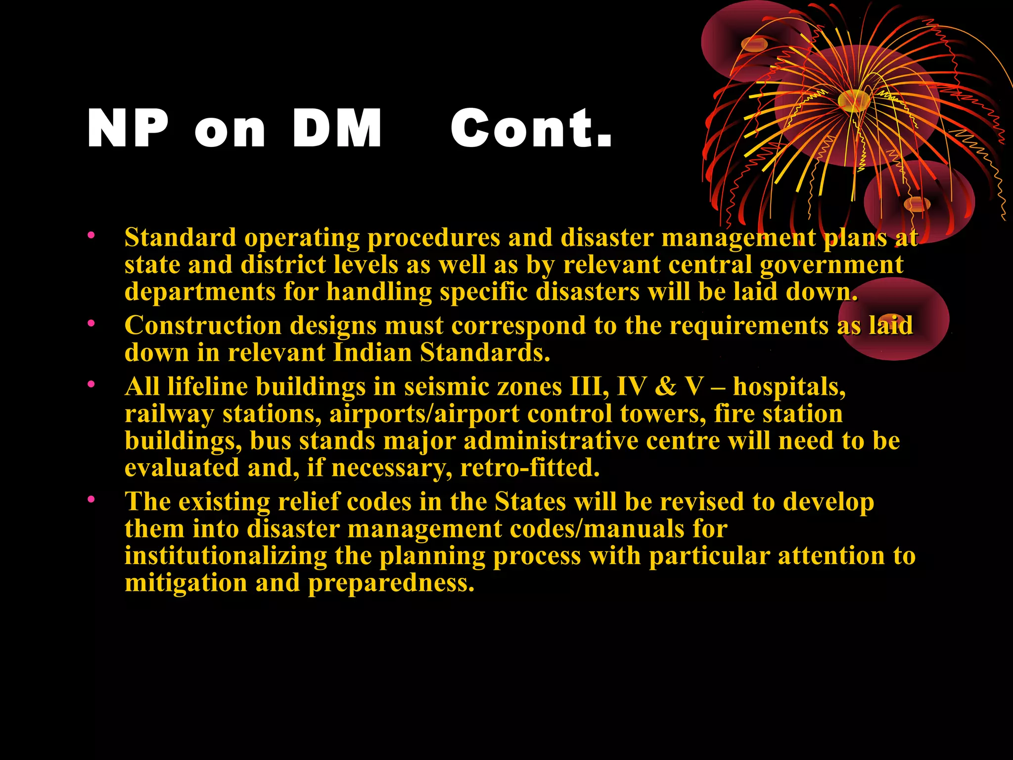 NP on DM                       Cont.
•   Standard operating procedures and disaster management plans at
    state and district levels as well as by relevant central government
    departments for handling specific disasters will be laid down.
•   Construction designs must correspond to the requirements as laid
    down in relevant Indian Standards.
•   All lifeline buildings in seismic zones III, IV & V – hospitals,
    railway stations, airports/airport control towers, fire station
    buildings, bus stands major administrative centre will need to be
    evaluated and, if necessary, retro-fitted.
•   The existing relief codes in the States will be revised to develop
    them into disaster management codes/manuals for
    institutionalizing the planning process with particular attention to
    mitigation and preparedness.
 