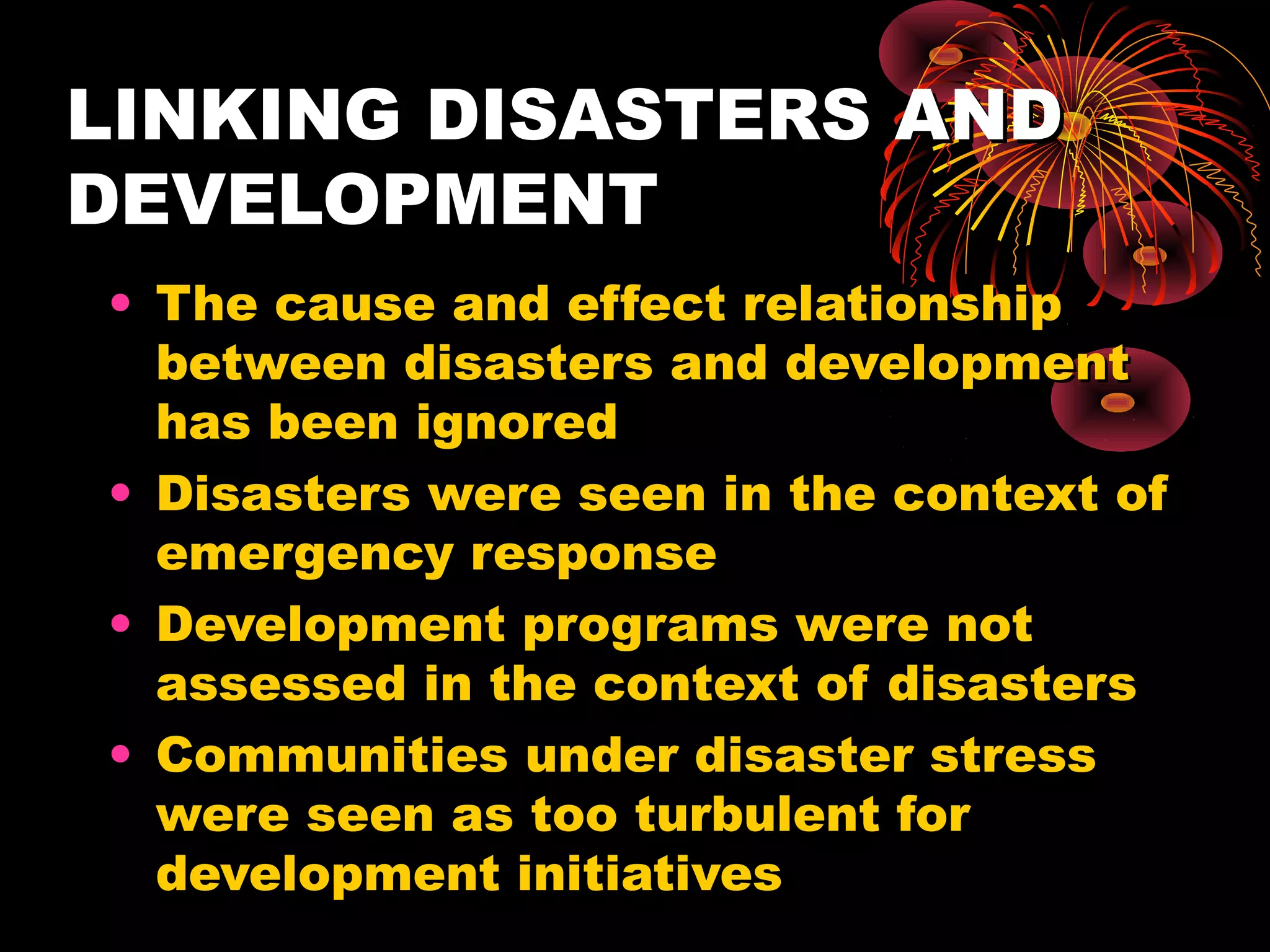 LINKING DISASTERS AND
DEVELOPMENT
• The cause and effect relationship
  between disasters and development
  has been ignored
• Disasters were seen in the context of
  emergency response
• Development programs were not
  assessed in the context of disasters
• Communities under disaster stress
  were seen as too turbulent for
  development initiatives
 
