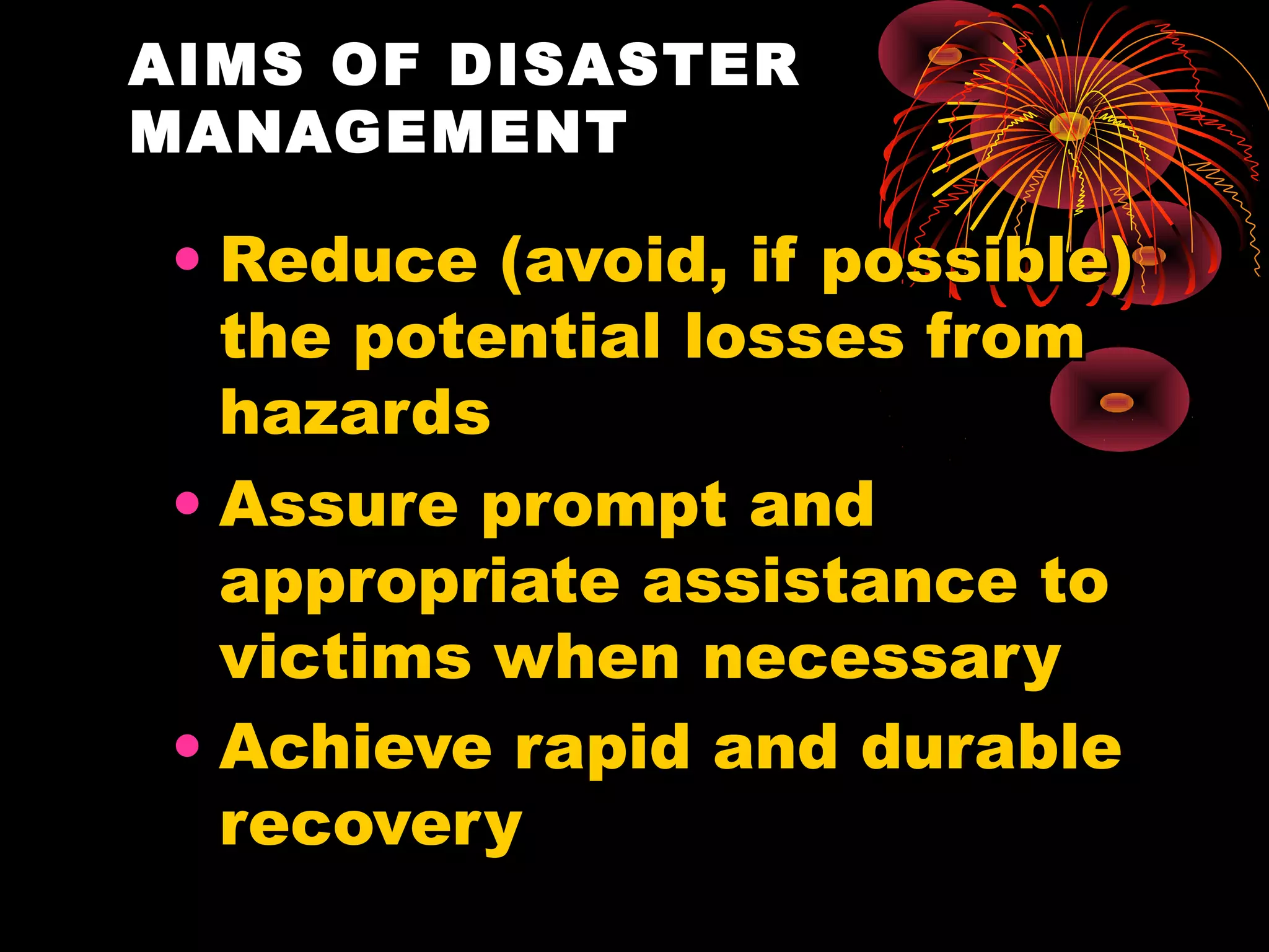 AIMS OF DISASTER
MANAGEMENT

 • Reduce (avoid, if possible)
   the potential losses from
   hazards
 • Assure prompt and
   appropriate assistance to
   victims when necessary
 • Achieve rapid and durable
   recovery
 