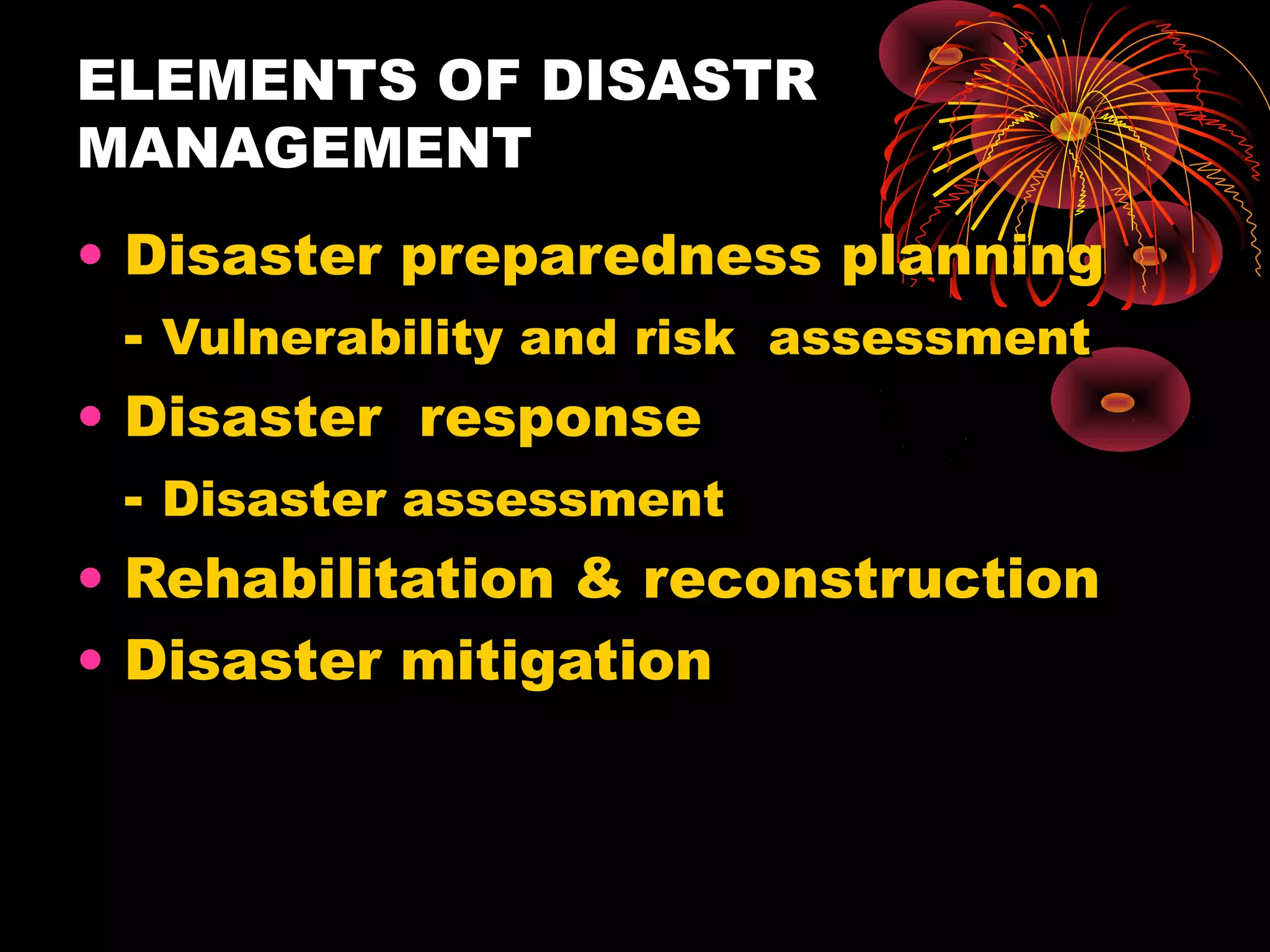 ELEMENTS OF DISASTR
MANAGEMENT
• Disaster preparedness planning
  - Vulnerability and risk assessment
• Disaster response
  - Disaster assessment
• Rehabilitation & reconstruction
• Disaster mitigation
 