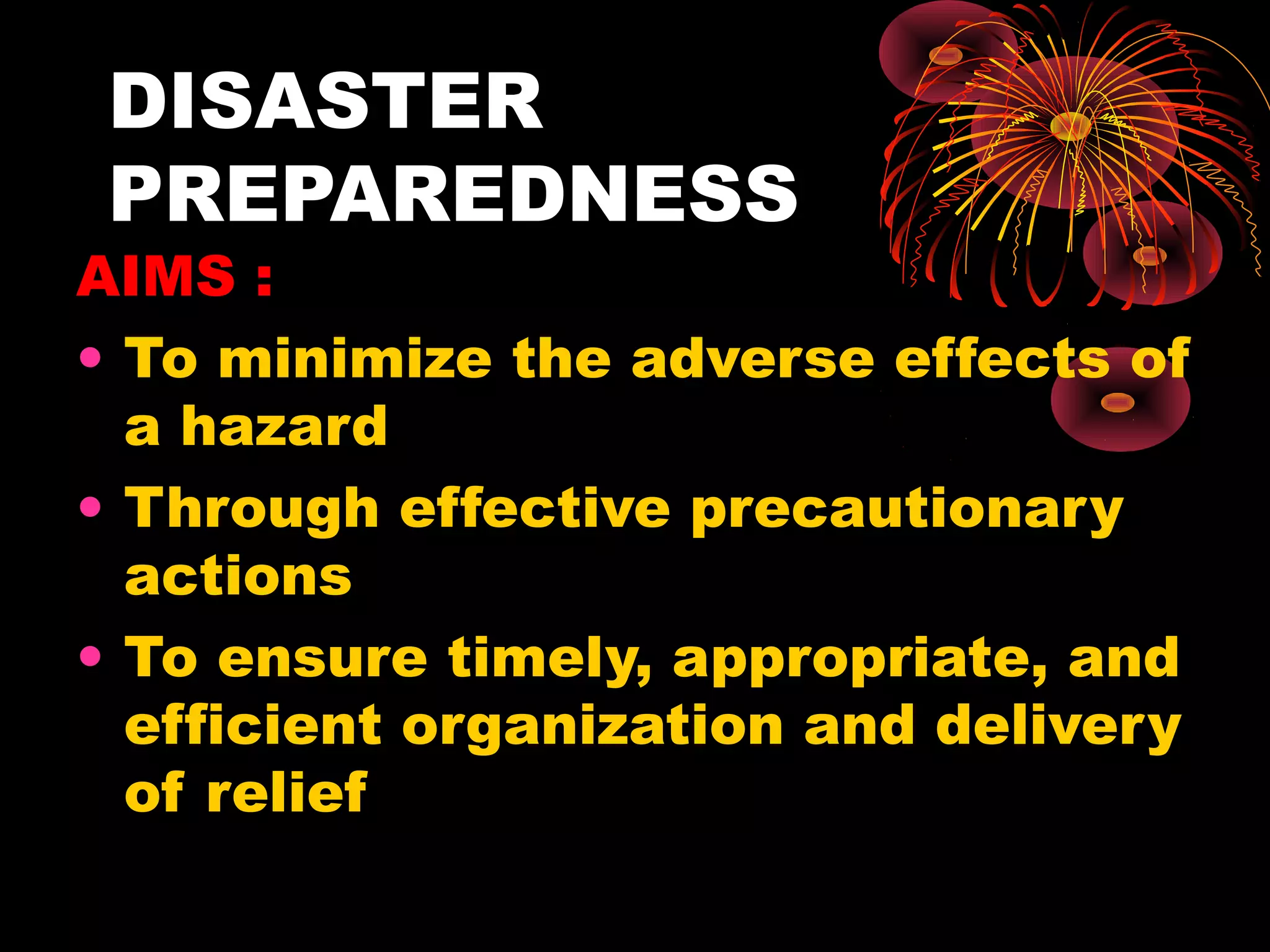 DISASTER
 PREPAREDNESS
AIMS :
• To minimize the adverse effects of
  a hazard
• Through effective precautionary
  actions
• To ensure timely, appropriate, and
  efficient organization and delivery
  of relief
 