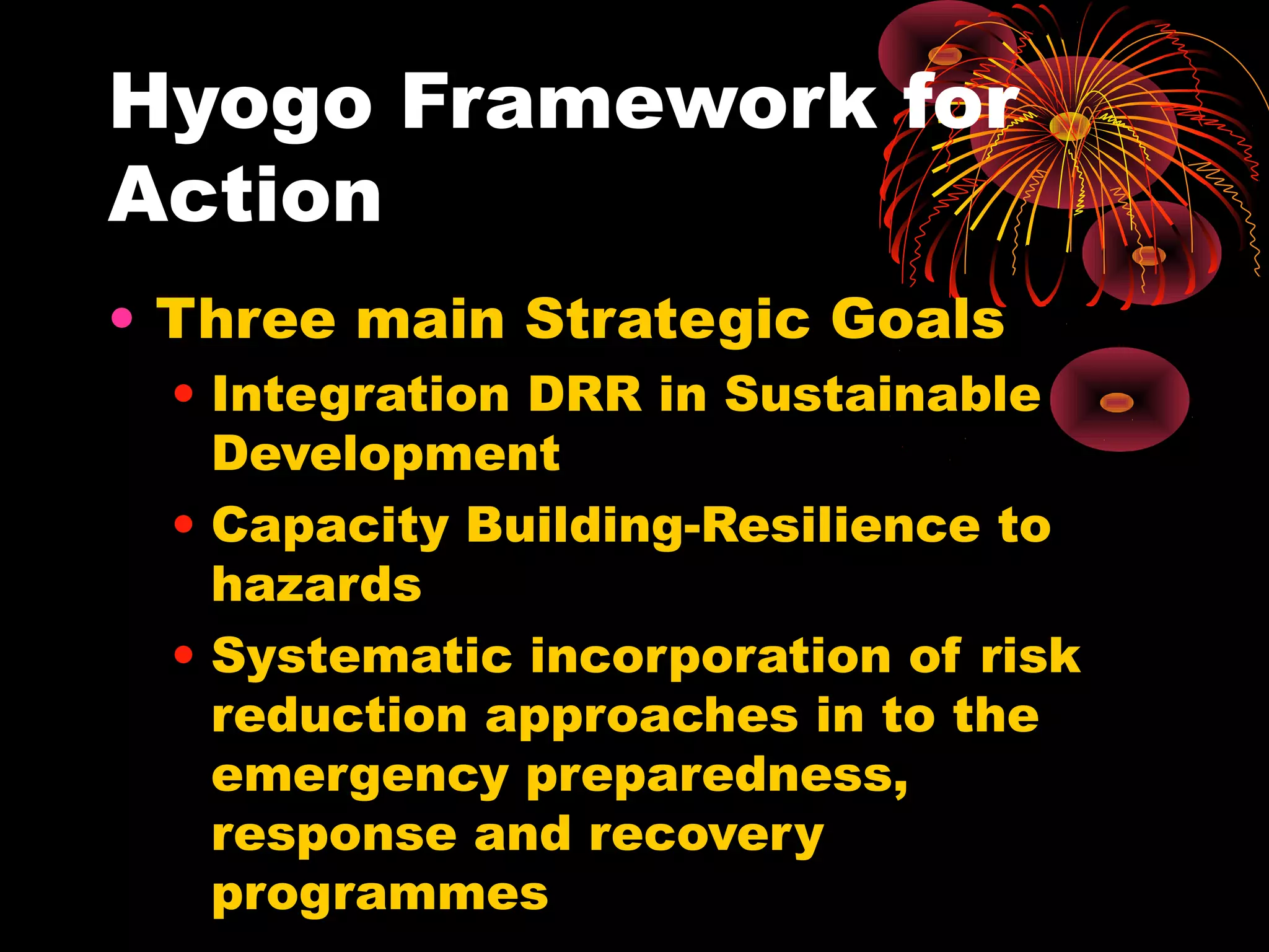 Hyogo Framework for
Action
• Three main Strategic Goals
 • Integration DRR in Sustainable
   Development
 • Capacity Building-Resilience to
   hazards
 • Systematic incorporation of risk
   reduction approaches in to the
   emergency preparedness,
   response and recovery
   programmes
 
