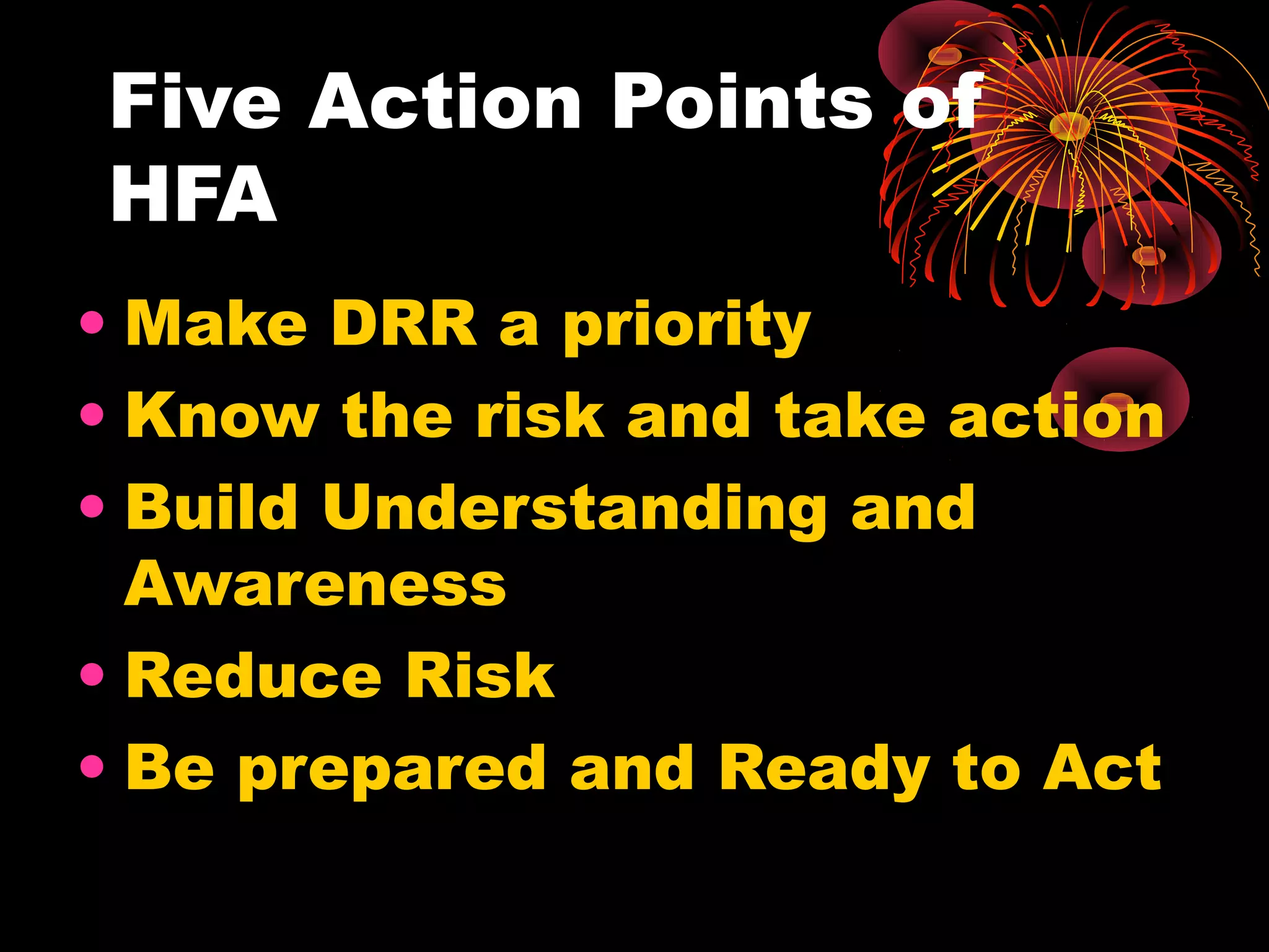 Five Action Points of
HFA
• Make DRR a priority
• Know the risk and take action
• Build Understanding and
  Awareness
• Reduce Risk
• Be prepared and Ready to Act
 