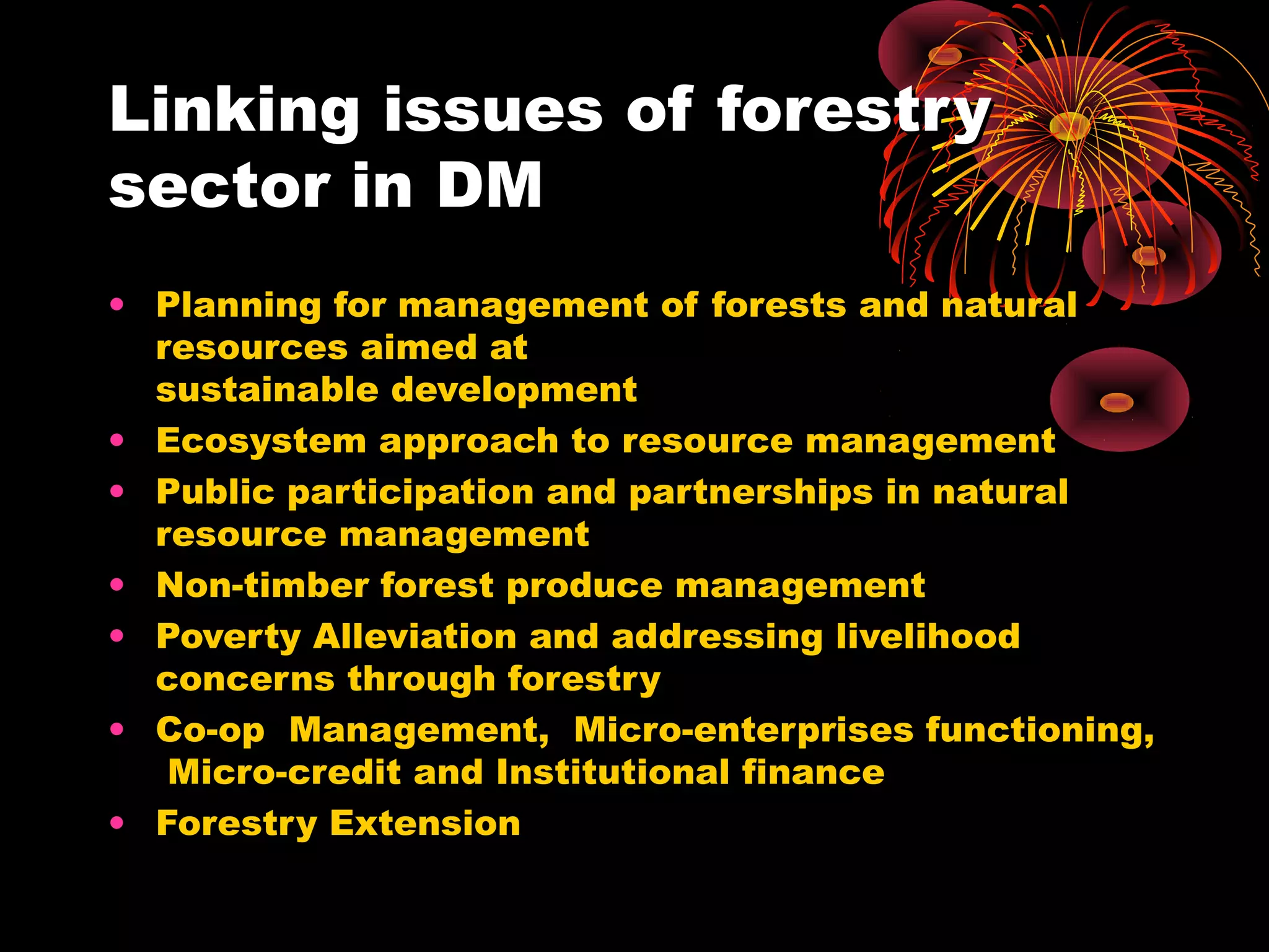 Linking issues of forestry
sector in DM
• Planning for management of forests and natural
  resources aimed at
  sustainable development
• Ecosystem approach to resource management
• Public participation and partnerships in natural
  resource management
• Non-timber forest produce management
• Poverty Alleviation and addressing livelihood
  concerns through forestry
• Co-op Management, Micro-enterprises functioning,
   Micro-credit and Institutional finance
• Forestry Extension
 