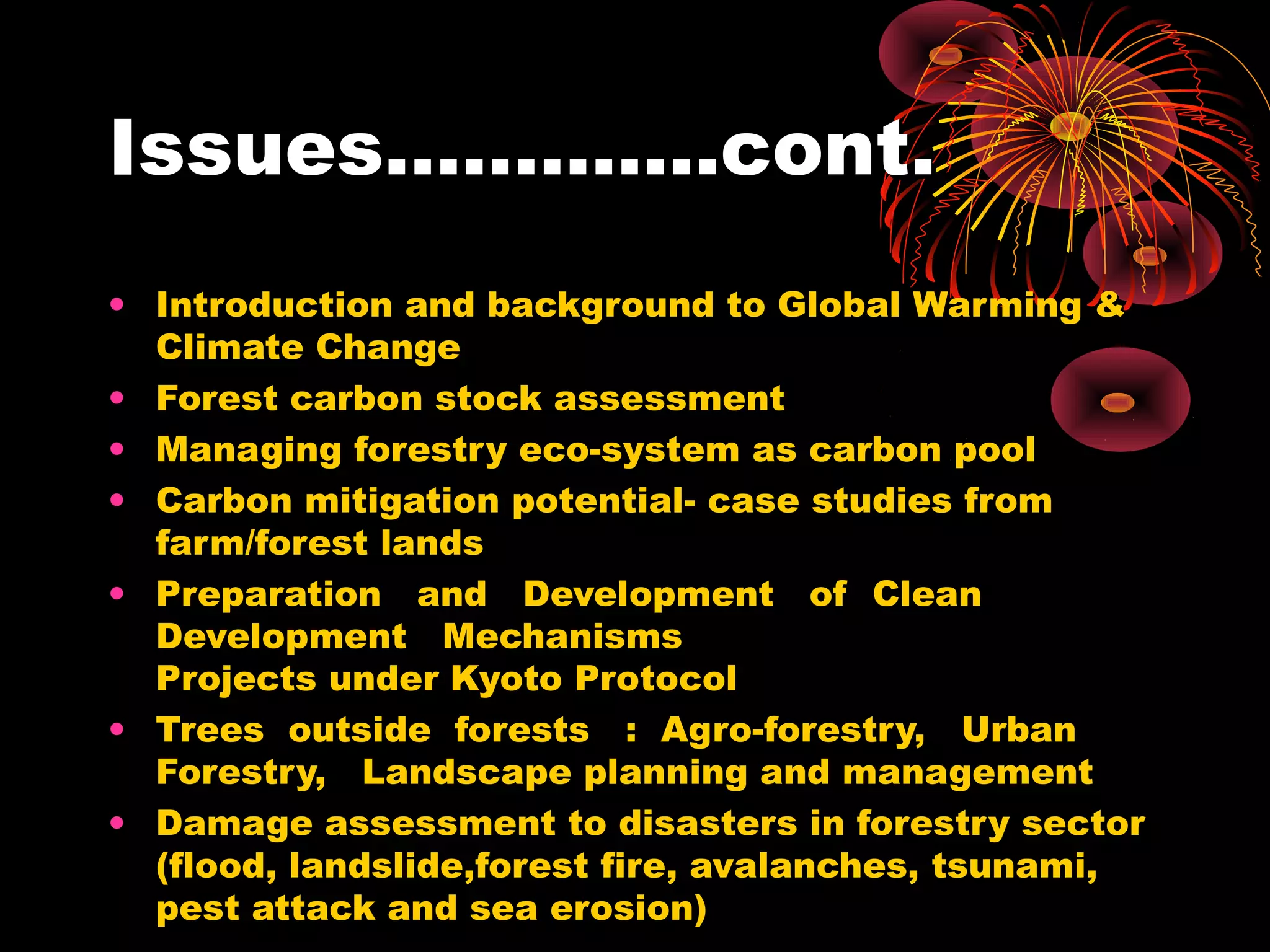 Issues………….cont.
• Introduction and background to Global Warming &
  Climate Change
• Forest carbon stock assessment
• Managing forestry eco-system as carbon pool
• Carbon mitigation potential- case studies from
  farm/forest lands
• Preparation and Development of Clean
  Development Mechanisms
  Projects under Kyoto Protocol
• Trees outside forests : Agro-forestry, Urban
  Forestry, Landscape planning and management
• Damage assessment to disasters in forestry sector
  (flood, landslide,forest fire, avalanches, tsunami,
  pest attack and sea erosion)
 