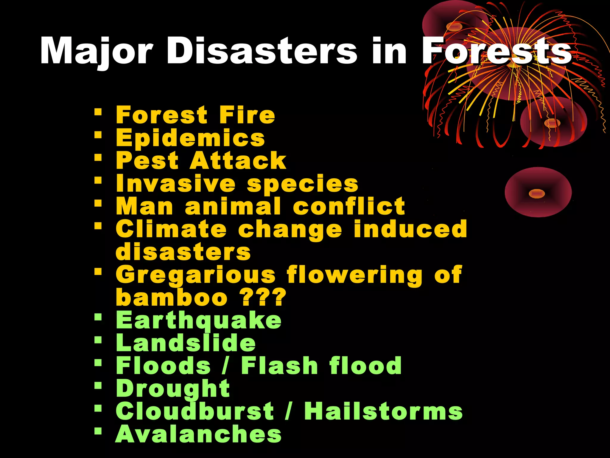Major Disasters in Forests
     Forest Fire
     Epidemics
     Pest Attack
     Invasive species
     Man animal conflict
     Climate change induced
      disaster s
     Gre garious flowering of
      bamboo ???
     Ear thquake
     Landslide
     Floods / Flash flood
     Drought
     Cloudbur st / Hailstor ms
     Avalanches
 
