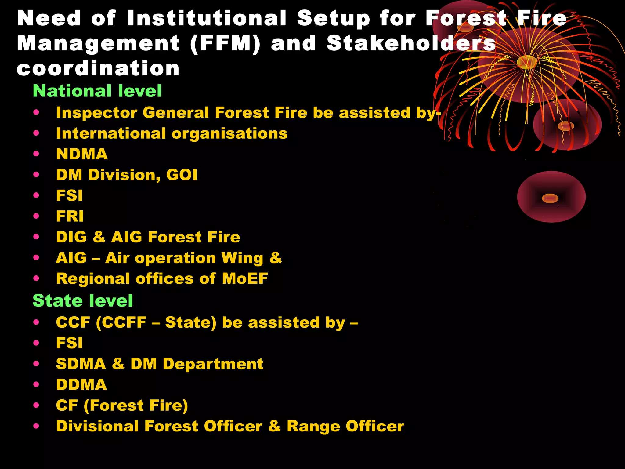 Need of Institutional Setup for For est Fir e
Mana gement (FFM) and Stakeholder s
coor dination
 National level
 •   Inspector General Forest Fire be assisted by-
 •   International organisations
 •   NDMA
 •   DM Division, GOI
 •   FSI
 •   FRI
 •   DIG & AIG Forest Fire
 •   AIG – Air operation Wing &
 •   Regional offices of MoEF
 State level
 •   CCF (CCFF – State) be assisted by –
 •   FSI
 •   SDMA & DM Department
 •   DDMA
 •   CF (Forest Fire)
 •   Divisional Forest Officer & Range Officer
 