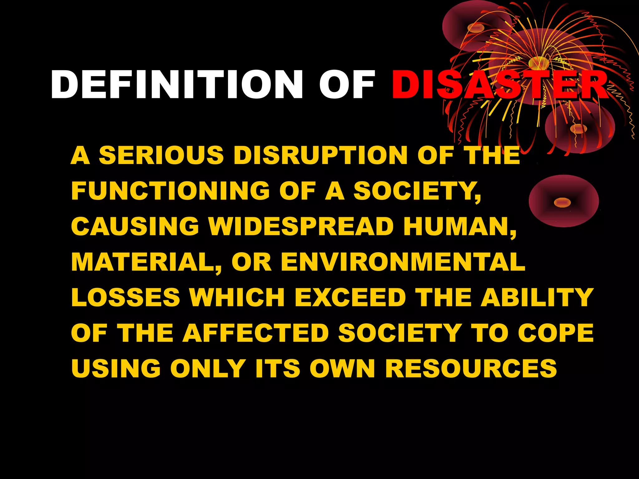 DEFINITION OF DISASTER
A SERIOUS DISRUPTION OF THE
FUNCTIONING OF A SOCIETY,
CAUSING WIDESPREAD HUMAN,
MATERIAL, OR ENVIRONMENTAL
LOSSES WHICH EXCEED THE ABILITY
OF THE AFFECTED SOCIETY TO COPE
USING ONLY ITS OWN RESOURCES
 