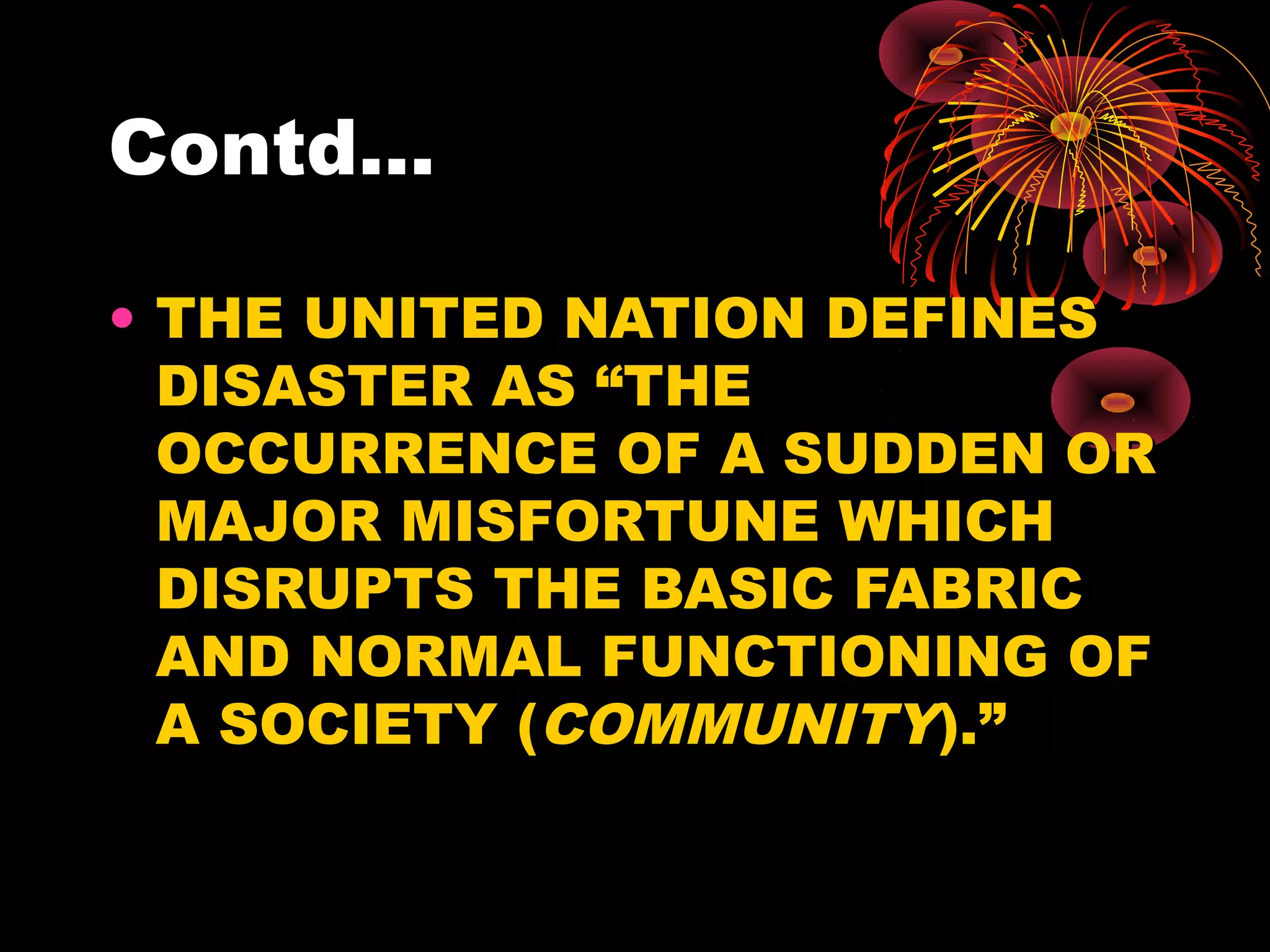 Contd...

• THE UNITED NATION DEFINES
  DISASTER AS “THE
  OCCURRENCE OF A SUDDEN OR
  MAJOR MISFORTUNE WHICH
  DISRUPTS THE BASIC FABRIC
  AND NORMAL FUNCTIONING OF
  A SOCIETY (COMMUNITY).”
 