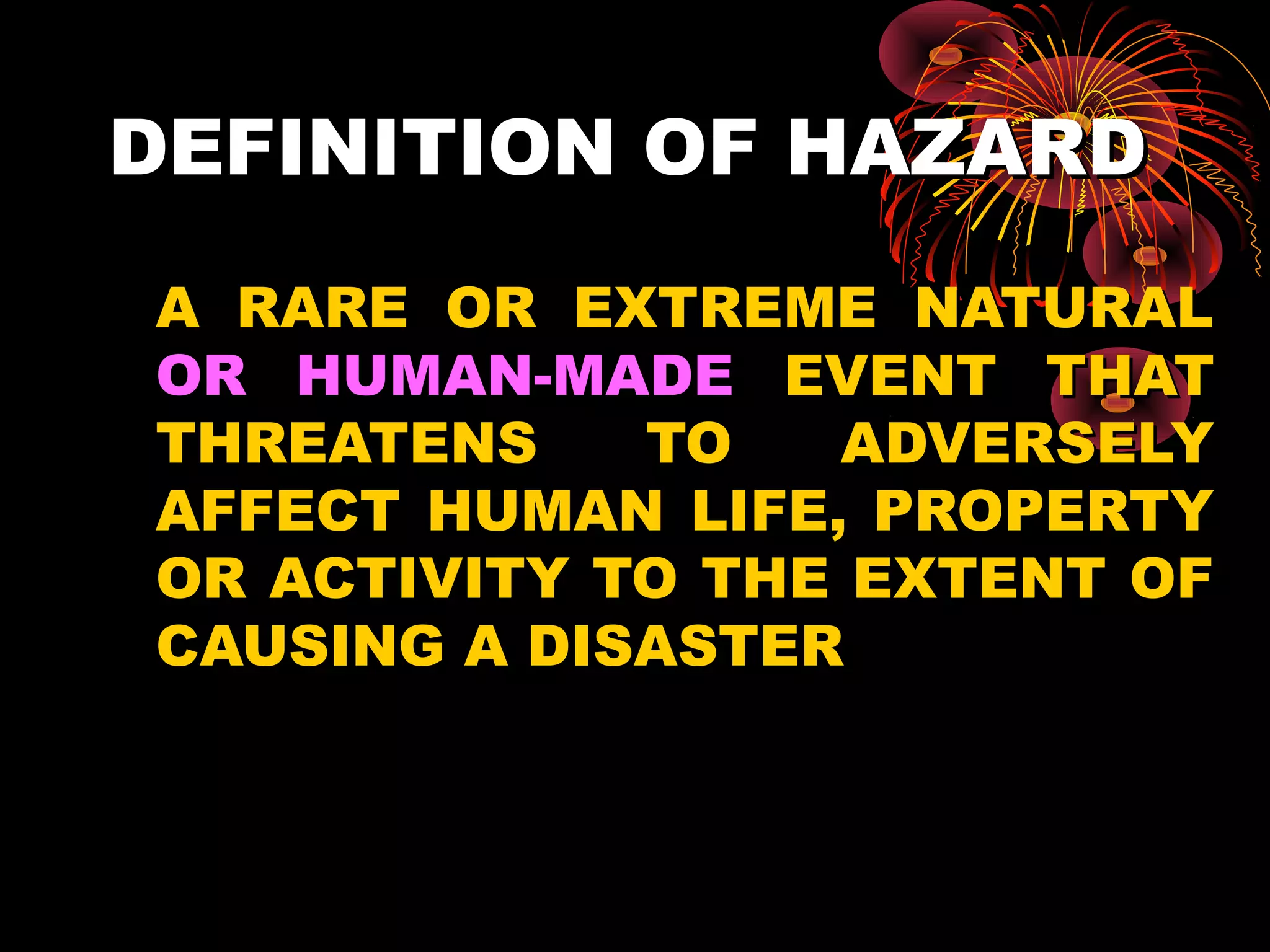 DEFINITION OF HAZARD
A RARE OR EXTREME NATURAL
OR HUMAN-MADE EVENT THAT
THREATENS    TO   ADVERSELY
AFFECT HUMAN LIFE, PROPERTY
OR ACTIVITY TO THE EXTENT OF
CAUSING A DISASTER
 