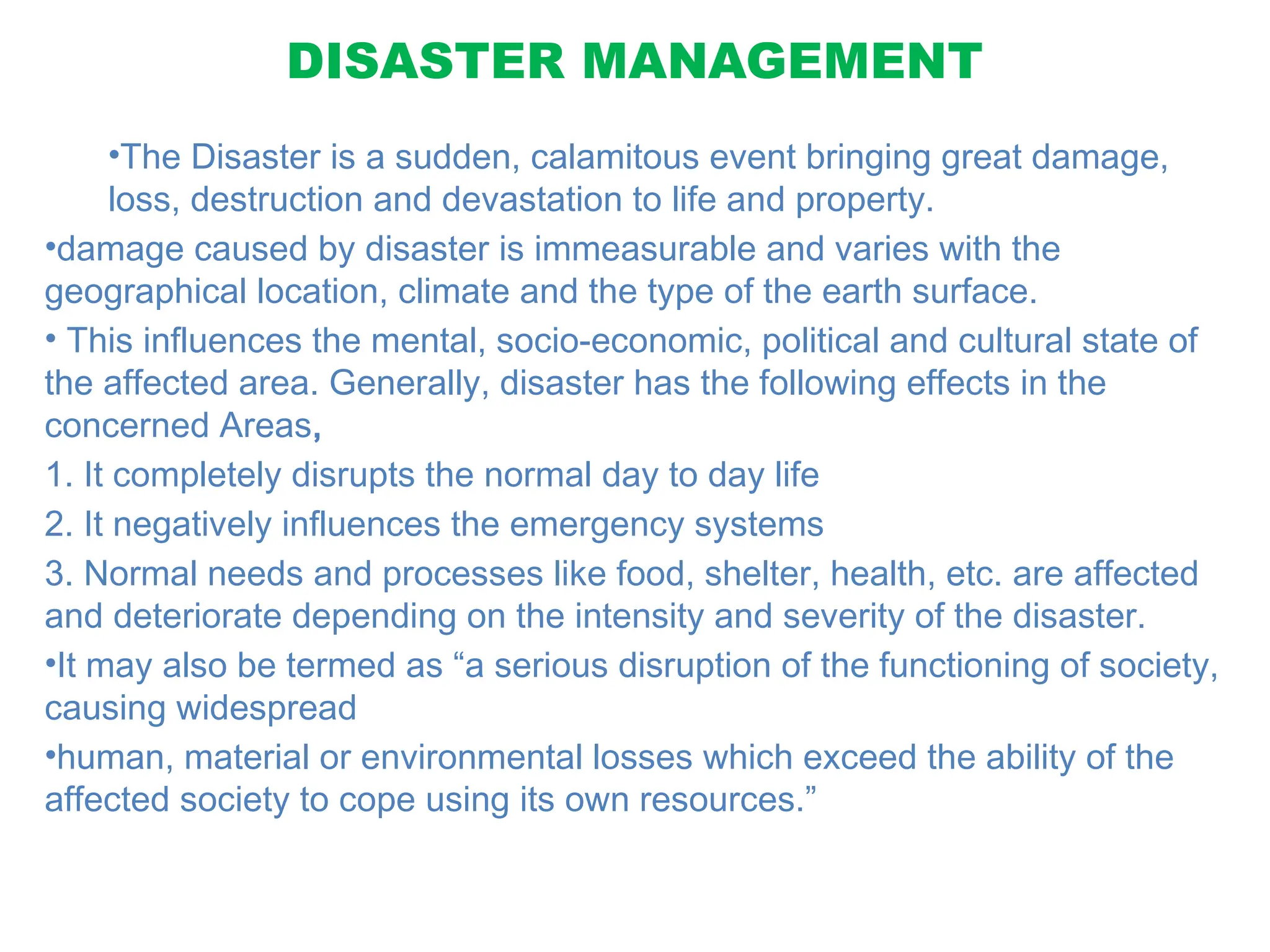 DISASTER MANAGEMENT
•The Disaster is a sudden, calamitous event bringing great damage,
loss, destruction and devastation to life and property.
•damage caused by disaster is immeasurable and varies with the
geographical location, climate and the type of the earth surface.
• This influences the mental, socio-economic, political and cultural state of
the affected area. Generally, disaster has the following effects in the
concerned Areas,
1. It completely disrupts the normal day to day life
2. It negatively influences the emergency systems
3. Normal needs and processes like food, shelter, health, etc. are affected
and deteriorate depending on the intensity and severity of the disaster.
•It may also be termed as “a serious disruption of the functioning of society,
causing widespread
•human, material or environmental losses which exceed the ability of the
affected society to cope using its own resources.”
 