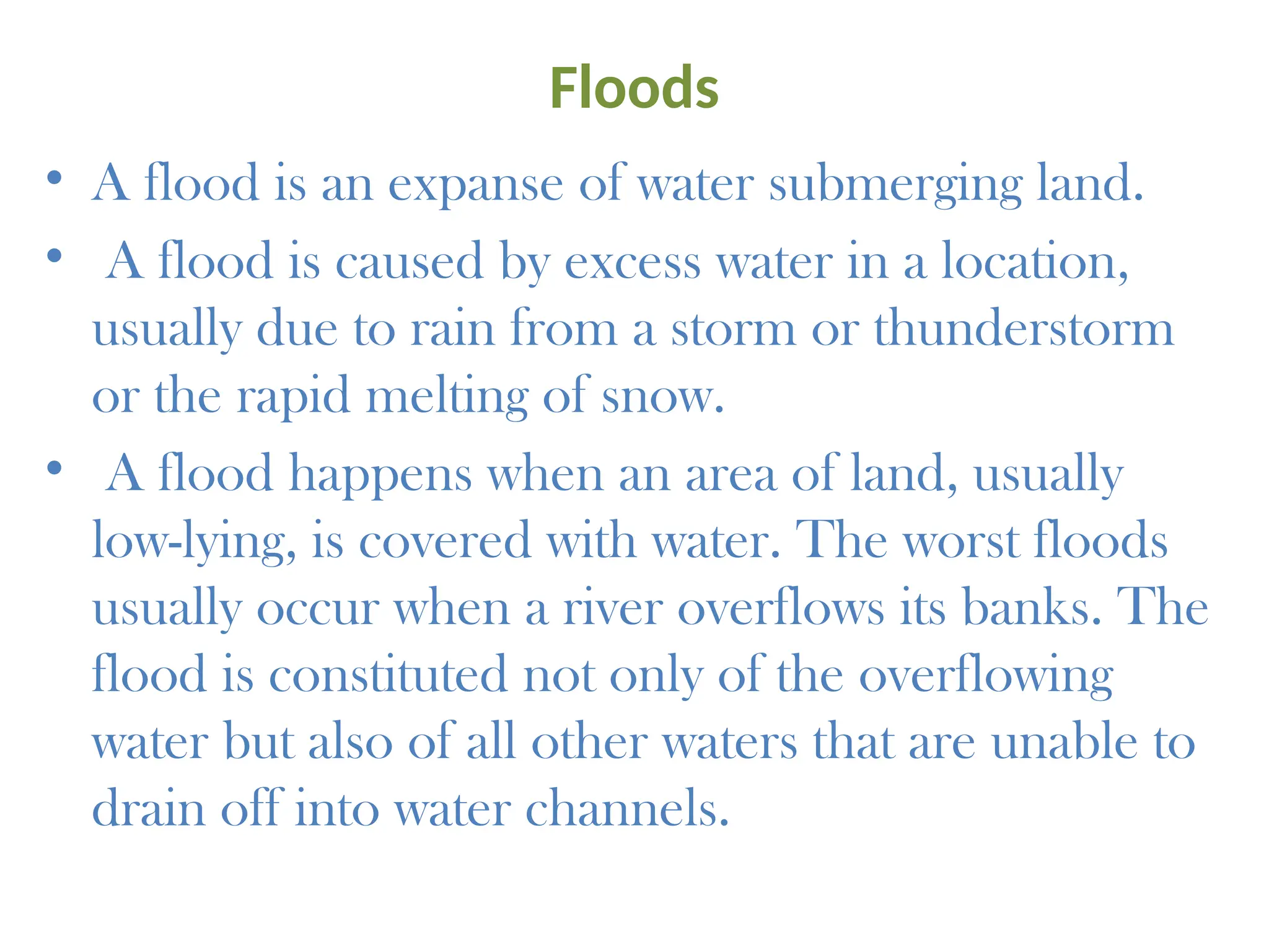 Floods
• A flood is an expanse of water submerging land.
• A flood is caused by excess water in a location,
usually due to rain from a storm or thunderstorm
or the rapid melting of snow.
• A flood happens when an area of land, usually
low-lying, is covered with water. The worst floods
usually occur when a river overflows its banks. The
flood is constituted not only of the overflowing
water but also of all other waters that are unable to
drain off into water channels.
 
