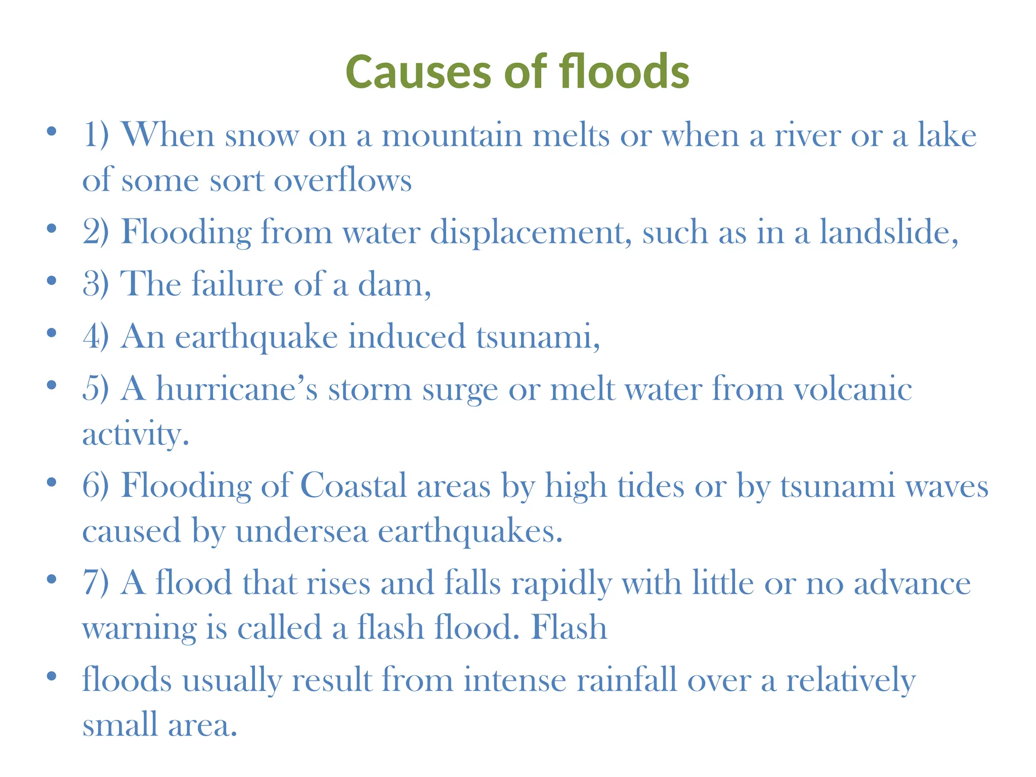 Causes of floods
• 1) When snow on a mountain melts or when a river or a lake
of some sort overflows
• 2) Flooding from water displacement, such as in a landslide,
• 3) The failure of a dam,
• 4) An earthquake induced tsunami,
• 5) A hurricane’s storm surge or melt water from volcanic
activity.
• 6) Flooding of Coastal areas by high tides or by tsunami waves
caused by undersea earthquakes.
• 7) A flood that rises and falls rapidly with little or no advance
warning is called a flash flood. Flash
• floods usually result from intense rainfall over a relatively
small area.
 