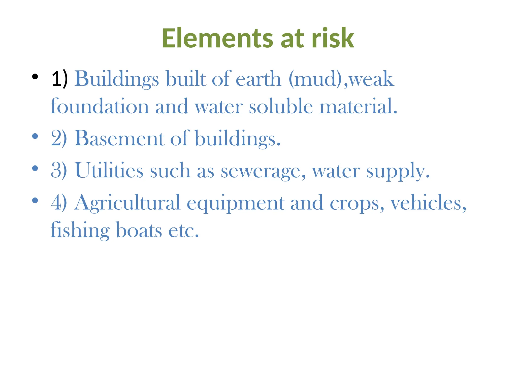 Elements at risk
• 1) Buildings built of earth (mud),weak
foundation and water soluble material.
• 2) Basement of buildings.
• 3) Utilities such as sewerage, water supply.
• 4) Agricultural equipment and crops, vehicles,
fishing boats etc.
 