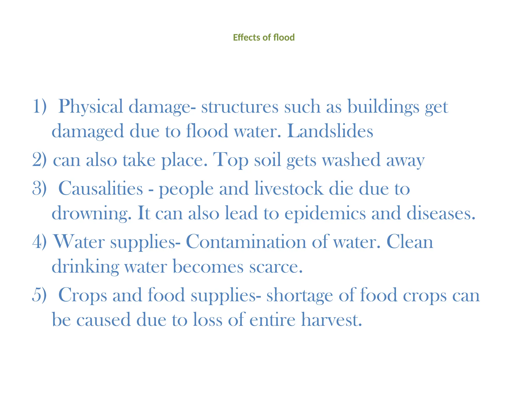 Effects of flood
1) Physical damage- structures such as buildings get
damaged due to flood water. Landslides
2) can also take place. Top soil gets washed away
3) Causalities - people and livestock die due to
drowning. It can also lead to epidemics and diseases.
4) Water supplies- Contamination of water. Clean
drinking water becomes scarce.
5) Crops and food supplies- shortage of food crops can
be caused due to loss of entire harvest.
 