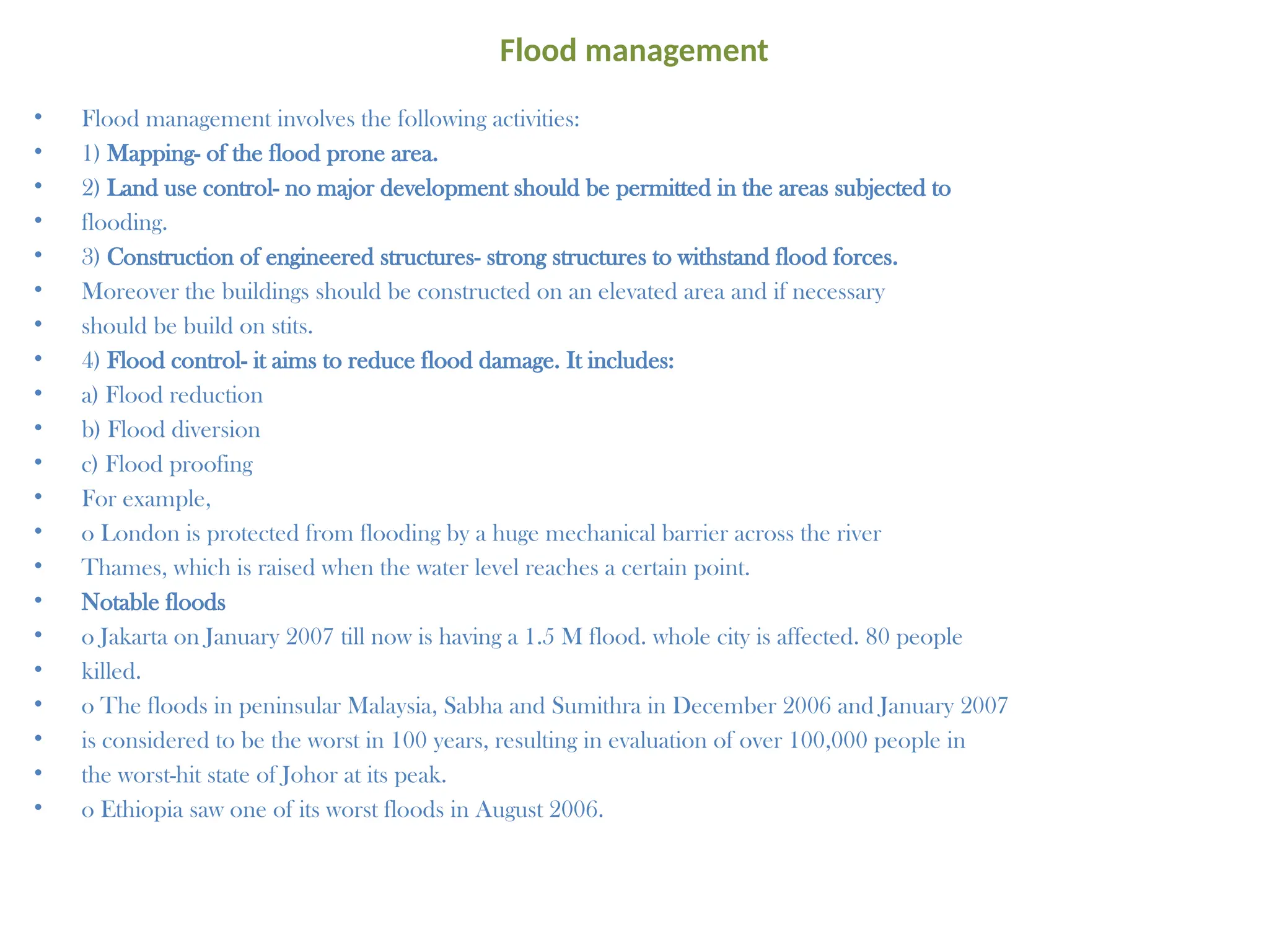 Flood management
• Flood management involves the following activities:
• 1) Mapping- of the flood prone area.
• 2) Land use control- no major development should be permitted in the areas subjected to
• flooding.
• 3) Construction of engineered structures- strong structures to withstand flood forces.
• Moreover the buildings should be constructed on an elevated area and if necessary
• should be build on stits.
• 4) Flood control- it aims to reduce flood damage. It includes:
• a) Flood reduction
• b) Flood diversion
• c) Flood proofing
• For example,
• o London is protected from flooding by a huge mechanical barrier across the river
• Thames, which is raised when the water level reaches a certain point.
• Notable floods
• o Jakarta on January 2007 till now is having a 1.5 M flood. whole city is affected. 80 people
• killed.
• o The floods in peninsular Malaysia, Sabha and Sumithra in December 2006 and January 2007
• is considered to be the worst in 100 years, resulting in evaluation of over 100,000 people in
• the worst-hit state of Johor at its peak.
• o Ethiopia saw one of its worst floods in August 2006.
 