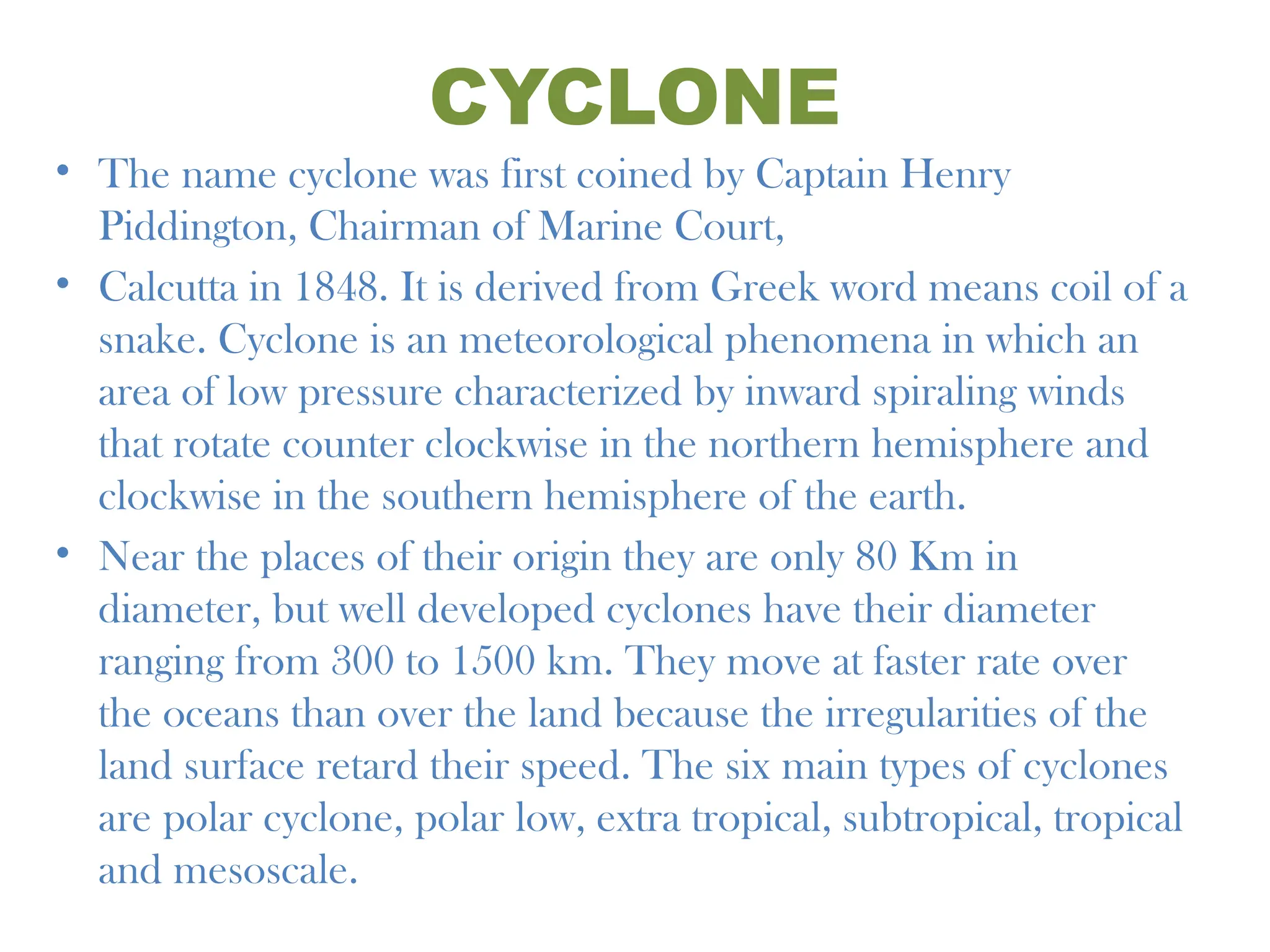 CYCLONE
• The name cyclone was first coined by Captain Henry
Piddington, Chairman of Marine Court,
• Calcutta in 1848. It is derived from Greek word means coil of a
snake. Cyclone is an meteorological phenomena in which an
area of low pressure characterized by inward spiraling winds
that rotate counter clockwise in the northern hemisphere and
clockwise in the southern hemisphere of the earth.
• Near the places of their origin they are only 80 Km in
diameter, but well developed cyclones have their diameter
ranging from 300 to 1500 km. They move at faster rate over
the oceans than over the land because the irregularities of the
land surface retard their speed. The six main types of cyclones
are polar cyclone, polar low, extra tropical, subtropical, tropical
and mesoscale.
 