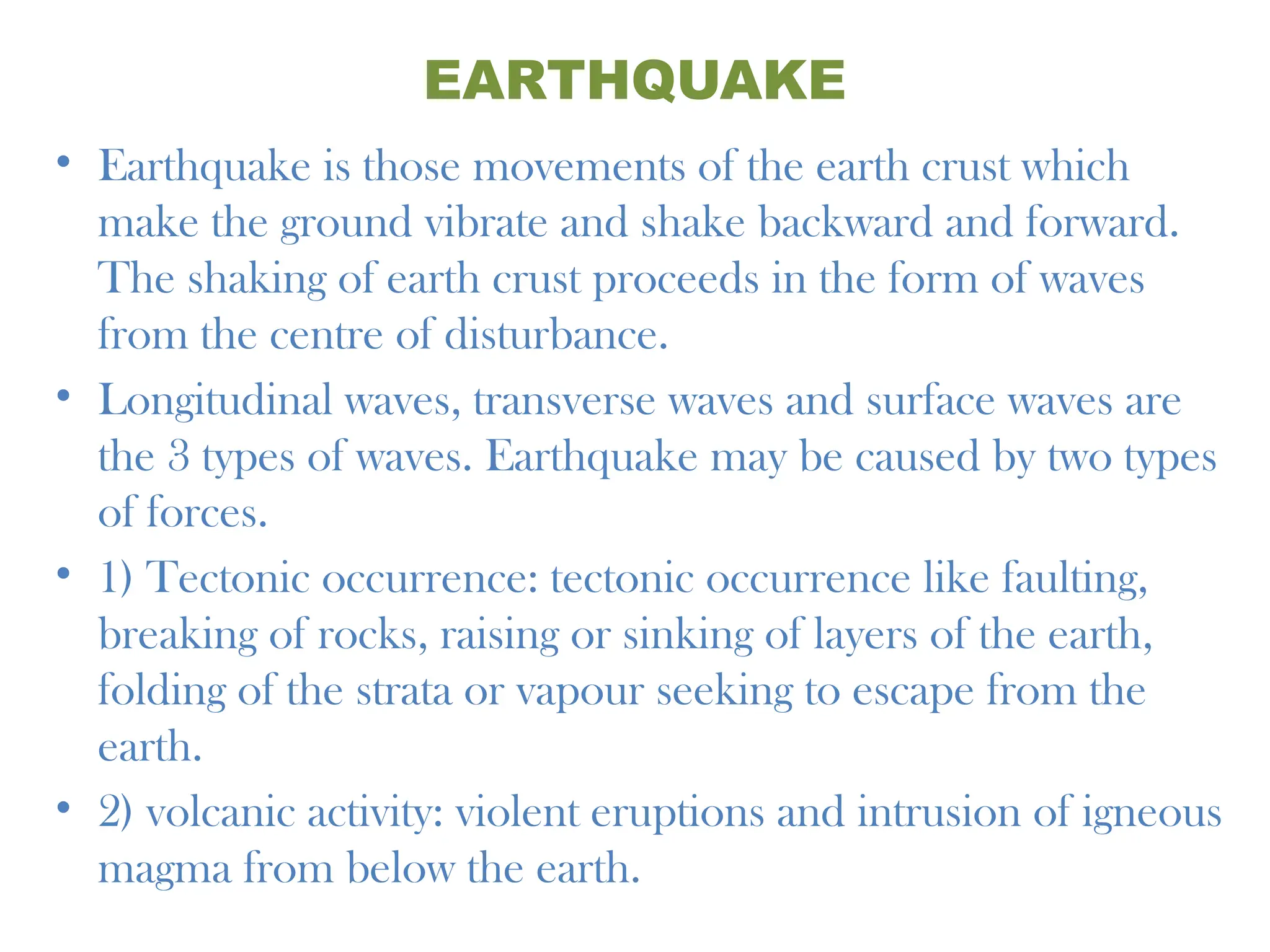 EARTHQUAKE
• Earthquake is those movements of the earth crust which
make the ground vibrate and shake backward and forward.
The shaking of earth crust proceeds in the form of waves
from the centre of disturbance.
• Longitudinal waves, transverse waves and surface waves are
the 3 types of waves. Earthquake may be caused by two types
of forces.
• 1) Tectonic occurrence: tectonic occurrence like faulting,
breaking of rocks, raising or sinking of layers of the earth,
folding of the strata or vapour seeking to escape from the
earth.
• 2) volcanic activity: violent eruptions and intrusion of igneous
magma from below the earth.
 