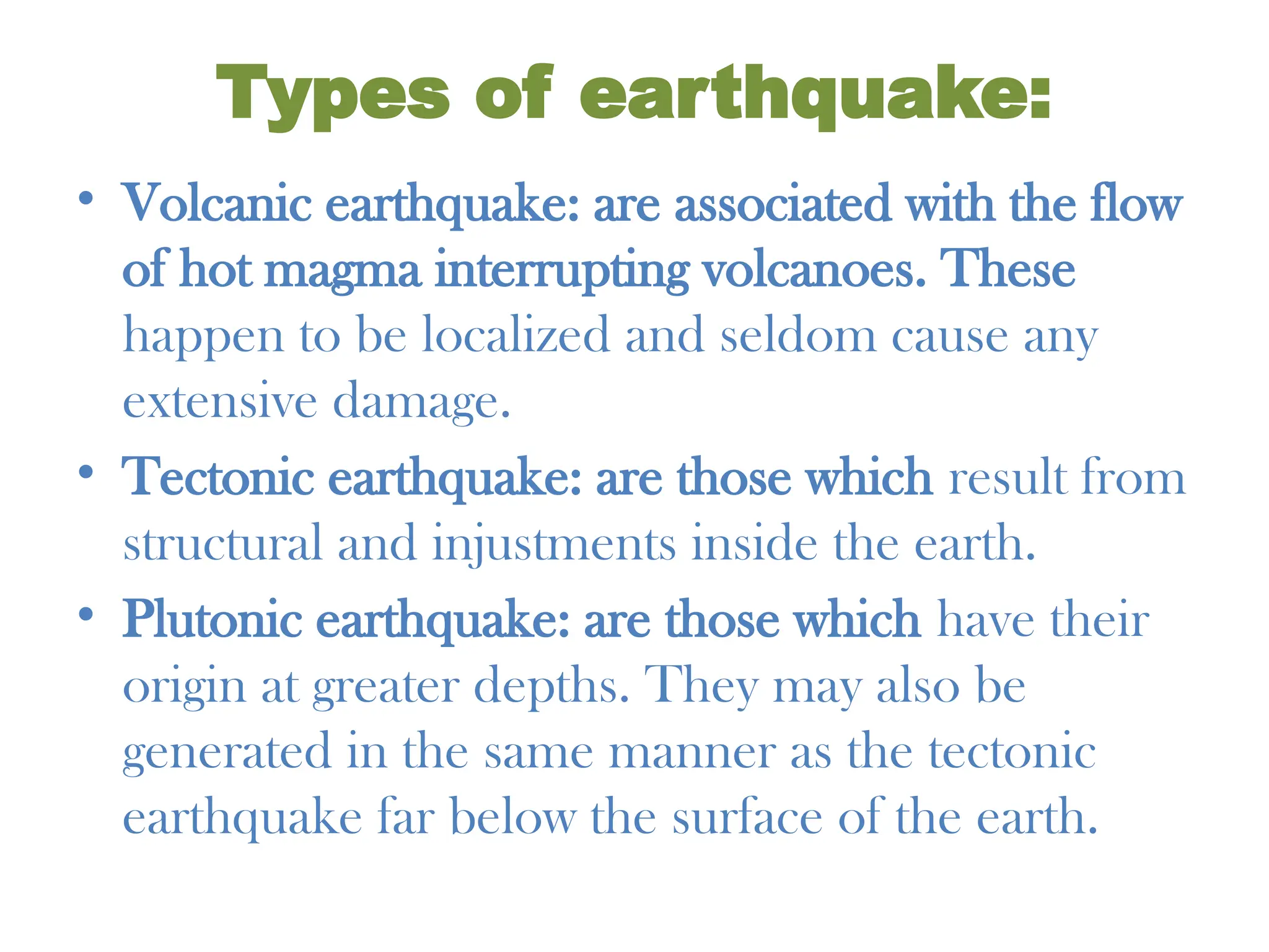 Types of earthquake:
• Volcanic earthquake: are associated with the flow
of hot magma interrupting volcanoes. These
happen to be localized and seldom cause any
extensive damage.
• Tectonic earthquake: are those which result from
structural and injustments inside the earth.
• Plutonic earthquake: are those which have their
origin at greater depths. They may also be
generated in the same manner as the tectonic
earthquake far below the surface of the earth.
 