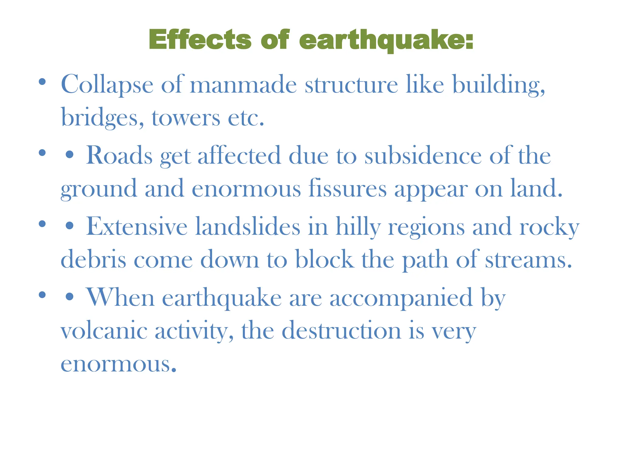 Effects of earthquake:
• Collapse of manmade structure like building,
bridges, towers etc.
• • Roads get affected due to subsidence of the
ground and enormous fissures appear on land.
• • Extensive landslides in hilly regions and rocky
debris come down to block the path of streams.
• • When earthquake are accompanied by
volcanic activity, the destruction is very
enormous.
 