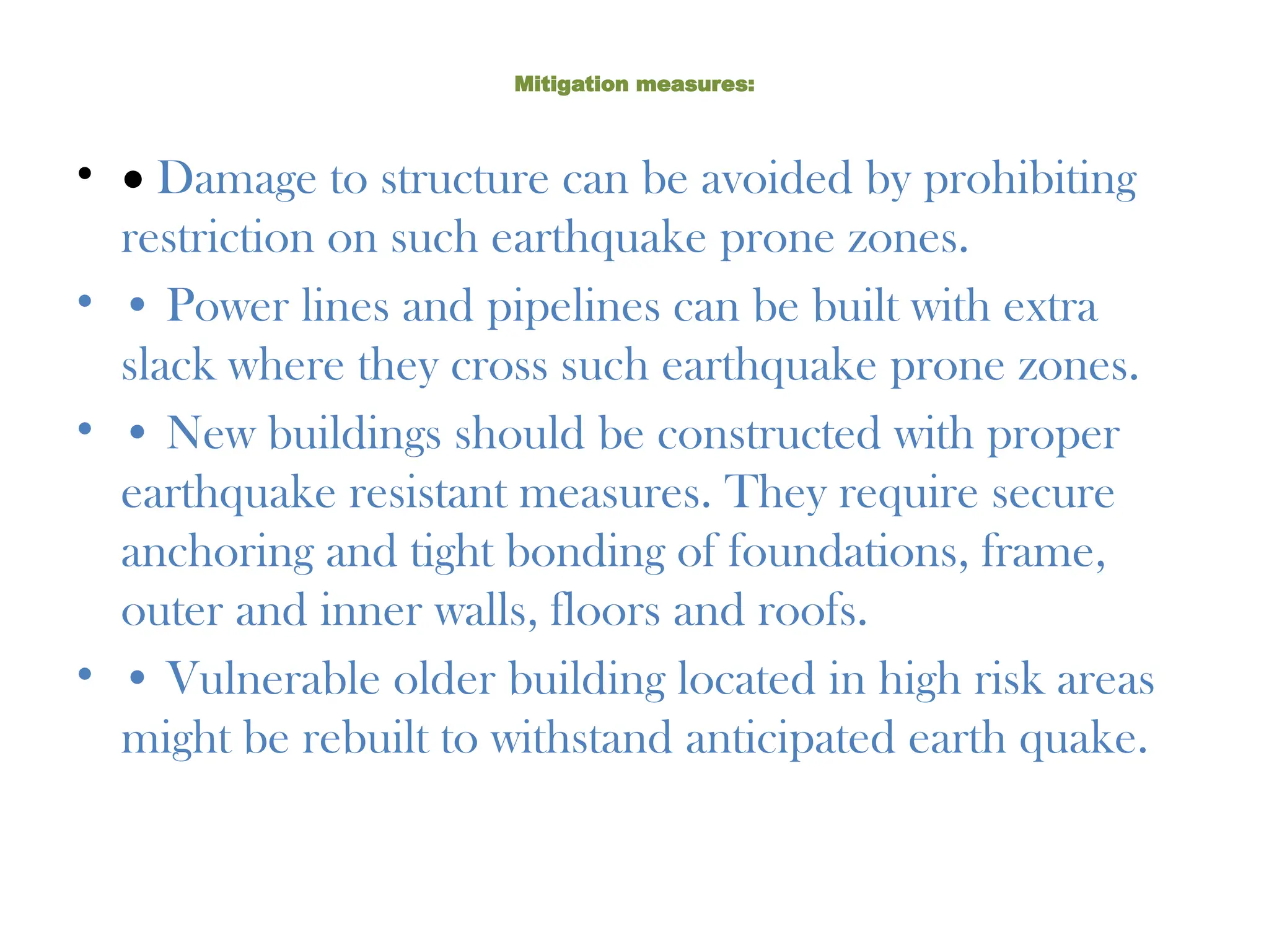 Mitigation measures:
• • Damage to structure can be avoided by prohibiting
restriction on such earthquake prone zones.
• • Power lines and pipelines can be built with extra
slack where they cross such earthquake prone zones.
• • New buildings should be constructed with proper
earthquake resistant measures. They require secure
anchoring and tight bonding of foundations, frame,
outer and inner walls, floors and roofs.
• • Vulnerable older building located in high risk areas
might be rebuilt to withstand anticipated earth quake.
 