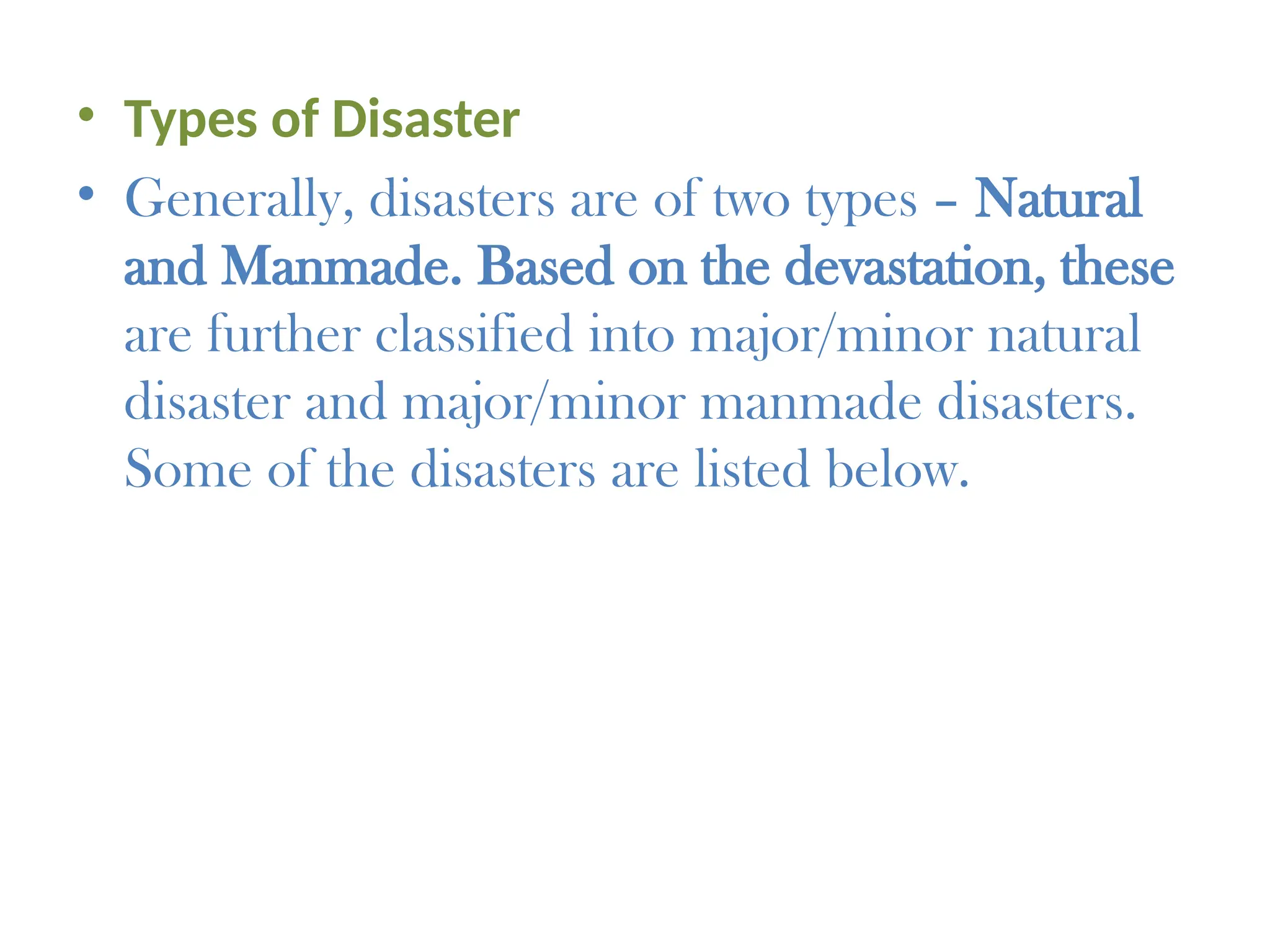 • Types of Disaster
• Generally, disasters are of two types – Natural
and Manmade. Based on the devastation, these
are further classified into major/minor natural
disaster and major/minor manmade disasters.
Some of the disasters are listed below.
 