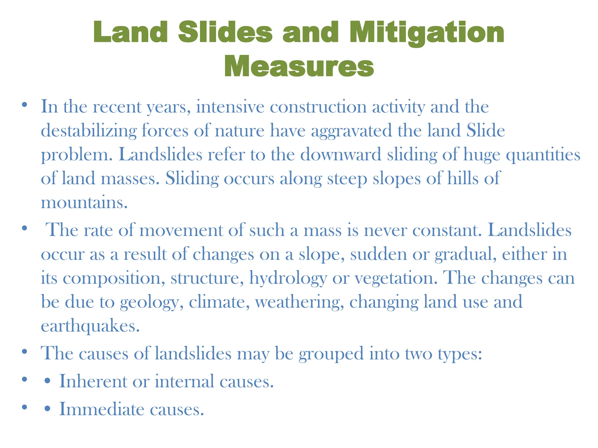 Land Slides and Mitigation
Measures
• In the recent years, intensive construction activity and the
destabilizing forces of nature have aggravated the land Slide
problem. Landslides refer to the downward sliding of huge quantities
of land masses. Sliding occurs along steep slopes of hills of
mountains.
• The rate of movement of such a mass is never constant. Landslides
occur as a result of changes on a slope, sudden or gradual, either in
its composition, structure, hydrology or vegetation. The changes can
be due to geology, climate, weathering, changing land use and
earthquakes.
• The causes of landslides may be grouped into two types:
• • Inherent or internal causes.
• • Immediate causes.
 
