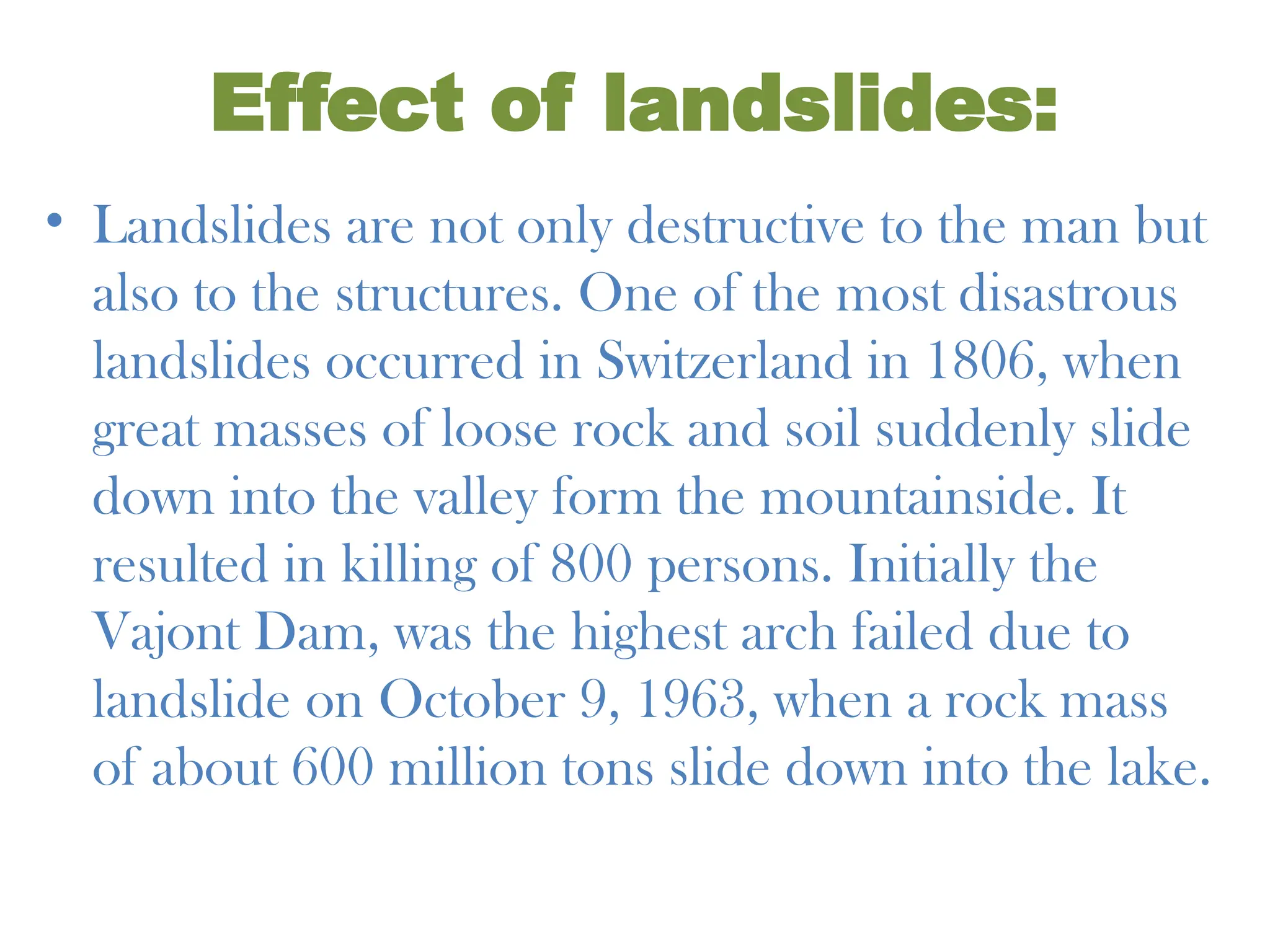 Effect of landslides:
• Landslides are not only destructive to the man but
also to the structures. One of the most disastrous
landslides occurred in Switzerland in 1806, when
great masses of loose rock and soil suddenly slide
down into the valley form the mountainside. It
resulted in killing of 800 persons. Initially the
Vajont Dam, was the highest arch failed due to
landslide on October 9, 1963, when a rock mass
of about 600 million tons slide down into the lake.
 