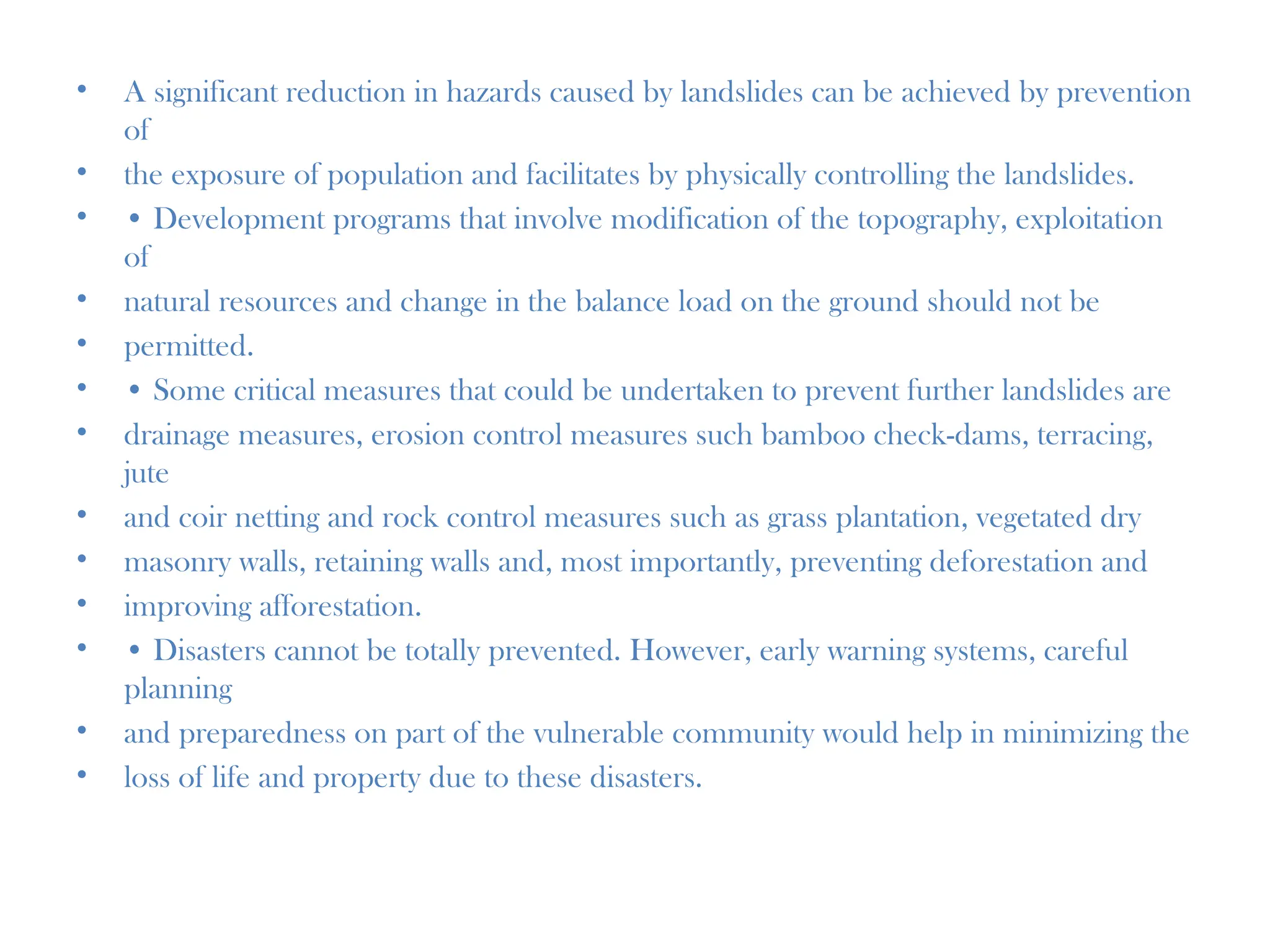 • A significant reduction in hazards caused by landslides can be achieved by prevention
of
• the exposure of population and facilitates by physically controlling the landslides.
• • Development programs that involve modification of the topography, exploitation
of
• natural resources and change in the balance load on the ground should not be
• permitted.
• • Some critical measures that could be undertaken to prevent further landslides are
• drainage measures, erosion control measures such bamboo check-dams, terracing,
jute
• and coir netting and rock control measures such as grass plantation, vegetated dry
• masonry walls, retaining walls and, most importantly, preventing deforestation and
• improving afforestation.
• • Disasters cannot be totally prevented. However, early warning systems, careful
planning
• and preparedness on part of the vulnerable community would help in minimizing the
• loss of life and property due to these disasters.
 