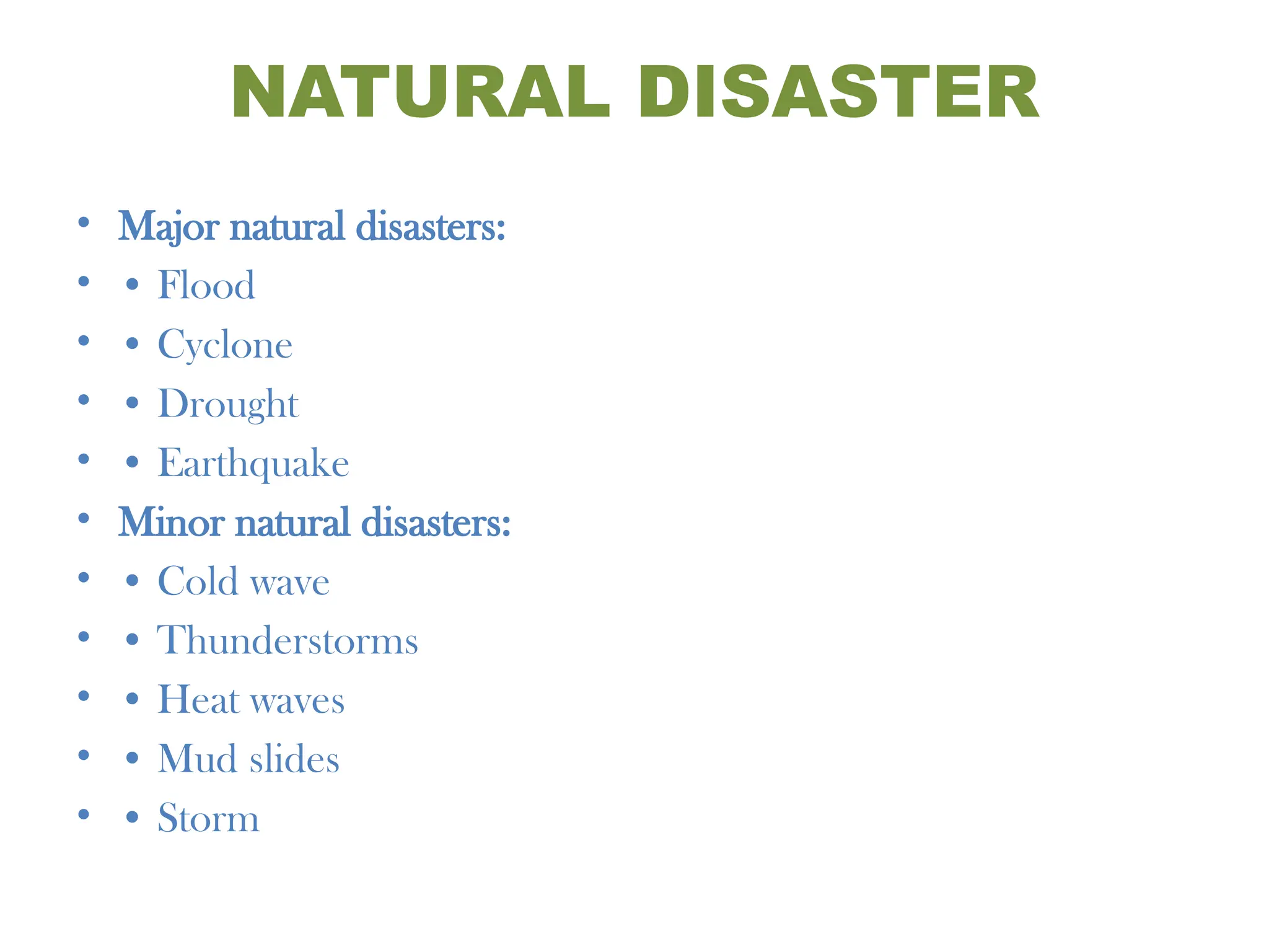 NATURAL DISASTER
• Major natural disasters:
• • Flood
• • Cyclone
• • Drought
• • Earthquake
• Minor natural disasters:
• • Cold wave
• • Thunderstorms
• • Heat waves
• • Mud slides
• • Storm
 