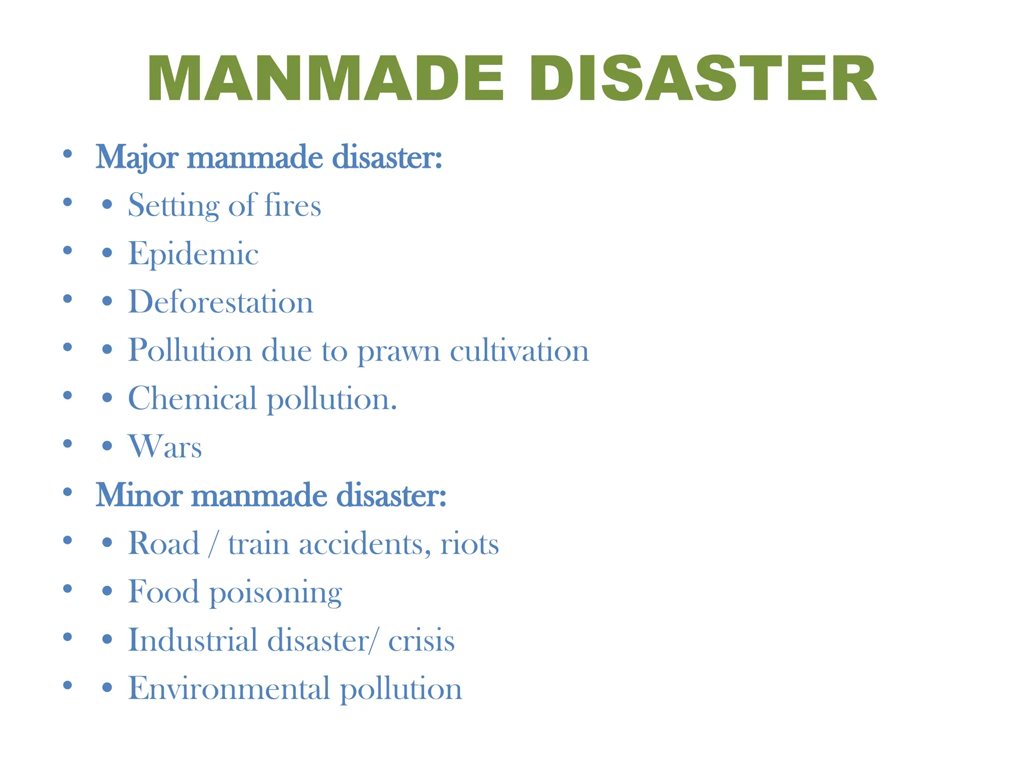 MANMADE DISASTER
• Major manmade disaster:
• • Setting of fires
• • Epidemic
• • Deforestation
• • Pollution due to prawn cultivation
• • Chemical pollution.
• • Wars
• Minor manmade disaster:
• • Road / train accidents, riots
• • Food poisoning
• • Industrial disaster/ crisis
• • Environmental pollution
 